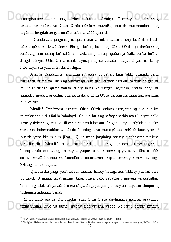 strategiyalarni   alohida   urg‘u   bilan   ko‘rsatadi.   Ayniqsa,   Temuriylar   qo‘shinining
tartibli   harakatlari   va   Oltin   O‘rda   ichidagi   muvofiqlashtirish   muammolari   jang
taqdirini belgilab bergan omillar sifatida tahlil qilinadi.
    Qunduzcha   jangining   natijalari   asarda   juda   muhim   tarixiy   burilish   sifatida
talqin   qilinadi.   Muallifning   fikriga   ko‘ra,   bu   jang   Oltin   O‘rda   qo‘shinlarining
zaiflashganini   ochiq   ko‘rsatdi   va   davlatning   harbiy   qudratiga   katta   zarba   bo‘ldi.
Jangdan   keyin   Oltin   O‘rda   ichida   siyosiy   inqiroz   yanada   chuqurlashgan,   markaziy
hokimiyat esa yanada kuchsizlashgan.
   Asarda   Qunduzcha   jangining   iqtisodiy   oqibatlari   ham   tahlil   qilinadi.   Jang
natijasida savdo yo‘llarining xavfsizligi  buzilgan, karvon harakati  to‘xtab qolgan va
bu   holat   davlat   iqtisodiyotiga   salbiy   ta’sir   ko‘rsatgan.   Ayniqsa,   Volga   bo‘yi   va
shimoliy savdo markazlarining zaiflashuvi Oltin O‘rda daromadlarining kamayishiga
olib kelgan.
   Muallif   Qunduzcha   jangini   Oltin   O‘rda   qulash   jarayonining   ilk   burilish
nuqtalaridan biri sifatida baholaydi. Chunki bu jang nafaqat harbiy mag‘lubiyat, balki
siyosiy tizimning ichki zaifligini ham ochib bergan. Jangdan keyin ko‘plab hududlar
markaziy   hokimiyatdan   uzoqlasha   boshlagan   va   mustaqillikka   intilish   kuchaygan. 13
Asarda   yana   bir   muhim   jihat   –   Qunduzcha   jangining   tarixiy   manbalarda   turlicha
yoritilishidir.   Muallif   ba’zi   manbalarda   bu   jang   qisqacha   tasvirlanganini,
boshqalarida   esa   uning   ahamiyati   yuqori   baholanganini   qayd   etadi.   Shu   sababli
asarda   muallif   ushbu   ma’lumotlarni   solishtirish   orqali   umumiy   ilmiy   xulosaga
kelishga harakat qiladi. 14
   Qunduzcha   jangi   yoritilishida   muallif   harbiy   tarixga   xos   tahliliy   yondashuvni
qo‘llaydi.   U   jangni   faqat   natijasi   bilan   emas,   balki   sabablari,   jarayoni   va   oqibatlari
bilan birgalikda o‘rganadi. Bu esa o‘quvchiga jangning tarixiy ahamiyatini chuqurroq
tushunish imkonini beradi.
    Shuningdek   asarda   Qunduzcha   jangi   Oltin   O‘rda   davlatining   inqiroz   jarayonini
tezlashtirgan,   ichki   va   tashqi   siyosiy   ziddiyatlarni   yaqqol   ko‘rsatib   bergan   muhim
13
 Al-Umariy. Masalik al-absar fi mamalik al-amsar.  - Qohira: Dorul maorif, 1924. – B.86
14
 Abulgʻozi Bahodirxon. Shajarayi turk.  - Toshkent: Gʻafur Gʻulom nomidagi adabiyot va sanʼat nashriyoti, 1992. – B.45
17 