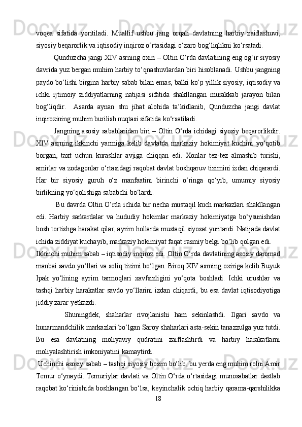 voqea   sifatida   yoritiladi.   Muallif   ushbu   jang   orqali   davlatning   harbiy   zaiflashuvi,
siyosiy beqarorlik va iqtisodiy inqiroz o‘rtasidagi o‘zaro bog‘liqlikni ko‘rsatadi.
   Qunduzcha jangi XIV asrning oxiri – Oltin O‘rda davlatining eng og‘ir siyosiy
davrida yuz bergan muhim harbiy to‘qnashuvlardan biri hisoblanadi. Ushbu jangning
paydo bo‘lishi birgina harbiy sabab bilan emas, balki ko‘p yillik siyosiy, iqtisodiy va
ichki   ijtimoiy   ziddiyatlarning   natijasi   sifatida   shakllangan   murakkab   jarayon   bilan
bog‘liqdir.     Asarda   aynan   shu   jihat   alohida   ta’kidlanib,   Qunduzcha   jangi   davlat
inqirozining muhim burilish nuqtasi sifatida ko‘rsatiladi.
Jangning asosiy sabablaridan biri – Oltin O‘rda ichidagi siyosiy beqarorlikdir.
XIV   asrning   ikkinchi   yarmiga   kelib   davlatda   markaziy   hokimiyat   kuchini   yo‘qotib
borgan,   taxt   uchun   kurashlar   avjiga   chiqqan   edi.   Xonlar   tez-tez   almashib   turishi,
amirlar va zodagonlar o‘rtasidagi raqobat davlat boshqaruv tizimini izdan chiqarardi.
Har   bir   siyosiy   guruh   o‘z   manfaatini   birinchi   o‘ringa   qo‘yib,   umumiy   siyosiy
birlikning yo‘qolishiga sababchi bo‘lardi.
   Bu davrda Oltin O‘rda ichida bir necha mustaqil kuch markazlari shakllangan
edi.   Harbiy   sarkardalar   va   hududiy   hokimlar   markaziy   hokimiyatga   bo‘ysunishdan
bosh tortishga harakat qilar, ayrim hollarda mustaqil siyosat yuritardi. Natijada davlat
ichida ziddiyat kuchayib, markaziy hokimiyat faqat rasmiy belgi bo‘lib qolgan edi.
Ikkinchi muhim sabab – iqtisodiy inqiroz edi. Oltin O‘rda davlatining asosiy daromad
manbai savdo yo‘llari va soliq tizimi bo‘lgan. Biroq XIV asrning oxiriga kelib Buyuk
Ipak   yo‘lining   ayrim   tarmoqlari   xavfsizligini   yo‘qota   boshladi.   Ichki   urushlar   va
tashqi  harbiy harakatlar  savdo yo‘llarini  izdan  chiqardi, bu esa  davlat  iqtisodiyotiga
jiddiy zarar yetkazdi.
    Shuningdek,   shaharlar   rivojlanishi   ham   sekinlashdi.   Ilgari   savdo   va
hunarmandchilik markazlari bo‘lgan Saroy shaharlari asta-sekin tanazzulga yuz tutdi.
Bu   esa   davlatning   moliyaviy   qudratini   zaiflashtirdi   va   harbiy   harakatlarni
moliyalashtirish imkoniyatini kamaytirdi.
 Uchinchi asosiy sabab – tashqi siyosiy bosim bo‘lib, bu yerda eng muhim rolni Amir
Temur o‘ynaydi. Temuriylar davlati va Oltin O‘rda o‘rtasidagi munosabatlar dastlab
raqobat ko‘rinishida boshlangan bo‘lsa, keyinchalik ochiq harbiy qarama-qarshilikka
18 