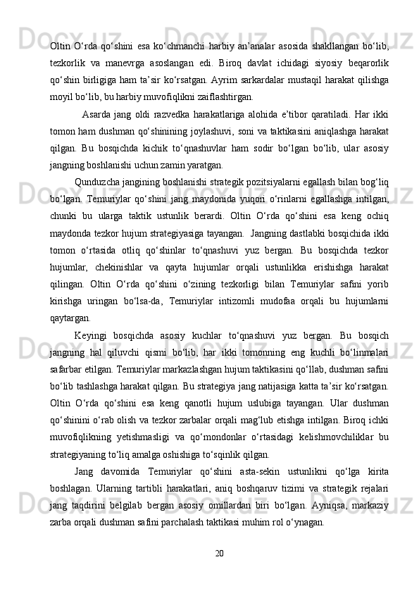 Oltin   O‘rda   qo‘shini   esa   ko‘chmanchi   harbiy   an’analar   asosida   shakllangan   bo‘lib,
tezkorlik   va   manevrga   asoslangan   edi.   Biroq   davlat   ichidagi   siyosiy   beqarorlik
qo‘shin  birligiga ham   ta’sir   ko‘rsatgan.  Ayrim  sarkardalar   mustaqil   harakat  qilishga
moyil bo‘lib, bu harbiy muvofiqlikni zaiflashtirgan.
    Asarda   jang   oldi   razvedka   harakatlariga   alohida   e’tibor   qaratiladi.   Har   ikki
tomon ham dushman qo‘shinining joylashuvi, soni va taktikasini aniqlashga harakat
qilgan.   Bu   bosqichda   kichik   to‘qnashuvlar   ham   sodir   bo‘lgan   bo‘lib,   ular   asosiy
jangning boshlanishi uchun zamin yaratgan.
   Qunduzcha jangining boshlanishi strategik pozitsiyalarni egallash bilan bog‘liq
bo‘lgan.   Temuriylar   qo‘shini   jang   maydonida   yuqori   o‘rinlarni   egallashga   intilgan,
chunki   bu   ularga   taktik   ustunlik   berardi.   Oltin   O‘rda   qo‘shini   esa   keng   ochiq
maydonda tezkor hujum strategiyasiga tayangan.  Jangning dastlabki bosqichida ikki
tomon   o‘rtasida   otliq   qo‘shinlar   to‘qnashuvi   yuz   bergan.   Bu   bosqichda   tezkor
hujumlar,   chekinishlar   va   qayta   hujumlar   orqali   ustunlikka   erishishga   harakat
qilingan.   Oltin   O‘rda   qo‘shini   o‘zining   tezkorligi   bilan   Temuriylar   safini   yorib
kirishga   uringan   bo‘lsa-da,   Temuriylar   intizomli   mudofaa   orqali   bu   hujumlarni
qaytargan.
   Keyingi   bosqichda   asosiy   kuchlar   to‘qnashuvi   yuz   bergan.   Bu   bosqich
jangning   hal   qiluvchi   qismi   bo‘lib,   har   ikki   tomonning   eng   kuchli   bo‘linmalari
safarbar etilgan. Temuriylar markazlashgan hujum taktikasini qo‘llab, dushman safini
bo‘lib tashlashga harakat qilgan. Bu strategiya jang natijasiga katta ta’sir ko‘rsatgan.
Oltin   O‘rda   qo‘shini   esa   keng   qanotli   hujum   uslubiga   tayangan.   Ular   dushman
qo‘shinini o‘rab olish va tezkor zarbalar orqali mag‘lub etishga intilgan. Biroq ichki
muvofiqlikning   yetishmasligi   va   qo‘mondonlar   o‘rtasidagi   kelishmovchiliklar   bu
strategiyaning to‘liq amalga oshishiga to‘sqinlik qilgan.
   Jang   davomida   Temuriylar   qo‘shini   asta-sekin   ustunlikni   qo‘lga   kirita
boshlagan.   Ularning   tartibli   harakatlari,   aniq   boshqaruv   tizimi   va   strategik   rejalari
jang   taqdirini   belgilab   bergan   asosiy   omillardan   biri   bo‘lgan.   Ayniqsa,   markaziy
zarba orqali dushman safini parchalash taktikasi muhim rol o‘ynagan.
20 