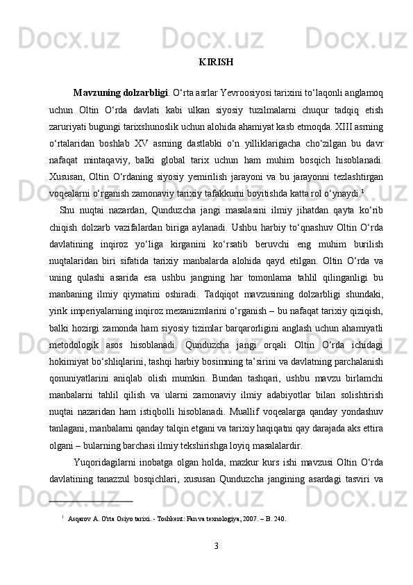 KIRISH
  
Mavzuning dolzarbligi . O‘rta asrlar Yevroosiyosi tarixini to‘laqonli anglamoq
uchun   Oltin   O‘rda   davlati   kabi   ulkan   siyosiy   tuzilmalarni   chuqur   tadqiq   etish
zaruriyati bugungi tarixshunoslik uchun alohida ahamiyat kasb etmoqda. XIII asrning
o‘rtalaridan   boshlab   XV   asrning   dastlabki   o‘n   yilliklarigacha   cho‘zilgan   bu   davr
nafaqat   mintaqaviy,   balki   global   tarix   uchun   ham   muhim   bosqich   hisoblanadi.
Xususan,   Oltin   O‘rdaning   siyosiy   yemirilish   jarayoni   va   bu   jarayonni   tezlashtirgan
voqealarni o‘rganish zamonaviy tarixiy tafakkurni boyitishda katta rol o‘ynaydi. 1
    Shu   nuqtai   nazardan,   Qunduzcha   jangi   masalasini   ilmiy   jihatdan   qayta   ko‘rib
chiqish   dolzarb   vazifalardan   biriga   aylanadi.   Ushbu   harbiy   to‘qnashuv   Oltin   O‘rda
davlatining   inqiroz   yo‘liga   kirganini   ko‘rsatib   beruvchi   eng   muhim   burilish
nuqtalaridan   biri   sifatida   tarixiy   manbalarda   alohida   qayd   etilgan.   Oltin   O‘rda   va
uning   qulashi   asarida   esa   ushbu   jangning   har   tomonlama   tahlil   qilinganligi   bu
manbaning   ilmiy   qiymatini   oshiradi.   Tadqiqot   mavzusining   dolzarbligi   shundaki,
yirik imperiyalarning inqiroz mexanizmlarini o‘rganish – bu nafaqat tarixiy qiziqish,
balki hozirgi  zamonda ham siyosiy tizimlar  barqarorligini anglash uchun ahamiyatli
metodologik   asos   hisoblanadi.   Qunduzcha   jangi   orqali   Oltin   O‘rda   ichidagi
hokimiyat bo‘shliqlarini, tashqi harbiy bosimning ta’sirini va davlatning parchalanish
qonuniyatlarini   aniqlab   olish   mumkin.   Bundan   tashqari,   ushbu   mavzu   birlamchi
manbalarni   tahlil   qilish   va   ularni   zamonaviy   ilmiy   adabiyotlar   bilan   solishtirish
nuqtai   nazaridan   ham   istiqbolli   hisoblanadi.   Muallif   voqealarga   qanday   yondashuv
tanlagani, manbalarni qanday talqin etgani va tarixiy haqiqatni qay darajada aks ettira
olgani – bularning barchasi ilmiy tekshirishga loyiq masalalardir.
          Yuqoridagilarni   inobatga   olgan   holda,   mazkur   kurs   ishi   mavzusi   Oltin   O‘rda
davlatining   tanazzul   bosqichlari,   xususan   Qunduzcha   jangining   asardagi   tasviri   va
1
  Asqarov A. O'rta Osiyo tarixi. - Toshkent: Fan va texnologiya, 2007. – B. 240.
3 