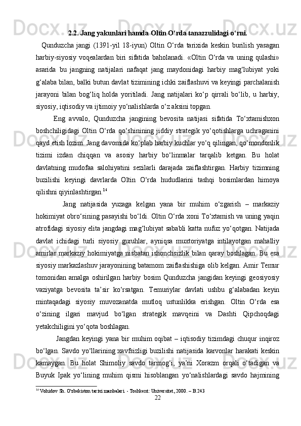 2.2. Jang yakunlari hamda Oltin O‘rda tanazzulidagi o‘rni.
    Qunduzcha   jangi   (1391-yil   18-iyun)   Oltin   O‘rda   tarixida   keskin   burilish   yasagan
harbiy-siyosiy   voqealardan   biri   sifatida   baholanadi.   «Oltin   O‘rda   va   uning   qulashi»
asarida   bu   jangning   natijalari   nafaqat   jang   maydonidagi   harbiy   mag‘lubiyat   yoki
g‘alaba bilan, balki butun davlat tizimining ichki zaiflashuvi va keyingi parchalanish
jarayoni   bilan   bog‘liq   holda   yoritiladi.   Jang   natijalari   ko‘p   qirrali   bo‘lib,   u   harbiy,
siyosiy, iqtisodiy va ijtimoiy yo‘nalishlarda o‘z aksini topgan.
   Eng   avvalo,   Qunduzcha   jangining   bevosita   natijasi   sifatida   To‘xtamishxon
boshchiligidagi   Oltin  O‘rda   qo‘shinining  jiddiy   strategik  yo‘qotishlarga  uchraganini
qayd etish lozim. Jang davomida ko‘plab harbiy kuchlar yo‘q qilingan, qo‘mondonlik
tizimi   izdan   chiqqan   va   asosiy   harbiy   bo‘linmalar   tarqalib   ketgan.   Bu   holat
davlatning   mudofaa   salohiyatini   sezilarli   darajada   zaiflashtirgan.   Harbiy   tizimning
buzilishi   keyingi   davrlarda   Oltin   O‘rda   hududlarini   tashqi   bosimlardan   himoya
qilishni qiyinlashtirgan. 16
    Jang   natijasida   yuzaga   kelgan   yana   bir   muhim   o‘zgarish   –   markaziy
hokimiyat obro‘sining pasayishi bo‘ldi. Oltin O‘rda xoni To‘xtamish va uning yaqin
atrofidagi siyosiy elita jangdagi mag‘lubiyat sababli katta nufuz yo‘qotgan. Natijada
davlat   ichidagi   turli   siyosiy   guruhlar,   ayniqsa   muxtoriyatga   intilayotgan   mahalliy
amirlar  markaziy  hokimiyatga  nisbatan   ishonchsizlik   bilan   qaray   boshlagan.  Bu   esa
siyosiy markazlashuv jarayonining batamom zaiflashishiga olib kelgan. Amir Temur
tomonidan   amalga   oshirilgan   harbiy   bosim   Qunduzcha   jangidan   keyingi   geosiyosiy
vaziyatga   bevosita   ta’sir   ko‘rsatgan.   Temuriylar   davlati   ushbu   g‘alabadan   keyin
mintaqadagi   siyosiy   muvozanatda   mutloq   ustunlikka   erishgan.   Oltin   O‘rda   esa
o‘zining   ilgari   mavjud   bo‘lgan   strategik   mavqeini   va   Dashti   Qipchoqdagi
yetakchiligini yo‘qota boshlagan.
    Jangdan   keyingi  yana  bir   muhim  oqibat   – iqtisodiy  tizimdagi  chuqur   inqiroz
bo‘lgan. Savdo yo‘llarining xavfsizligi buzilishi  natijasida karvonlar harakati keskin
kamaygan.   Bu   holat   Shimoliy   savdo   tarmog‘i,   ya’ni   Xorazm   orqali   o‘tadigan   va
Buyuk   Ipak   yo‘lining   muhim   qismi   hisoblangan   yo‘nalishlardagi   savdo   hajmining
16
  Vohidov Sh. O'zbekiston tarixi manbalari. - Toshkent: Universitet, 2000. – B.243
22 