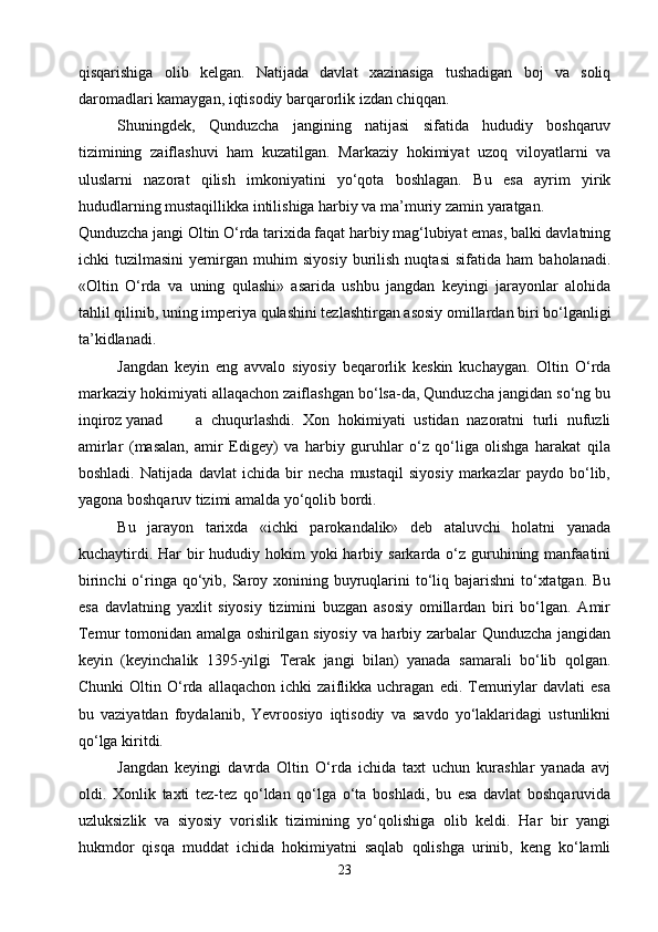 qisqarishiga   olib   kelgan.   Natijada   davlat   xazinasiga   tushadigan   boj   va   soliq
daromadlari kamaygan, iqtisodiy barqarorlik izdan chiqqan.
   Shuningdek,   Qunduzcha   jangining   natijasi   sifatida   hududiy   boshqaruv
tizimining   zaiflashuvi   ham   kuzatilgan.   Markaziy   hokimiyat   uzoq   viloyatlarni   va
uluslarni   nazorat   qilish   imkoniyatini   yo‘qota   boshlagan.   Bu   esa   ayrim   yirik
hududlarning mustaqillikka intilishiga harbiy va ma’muriy zamin yaratgan.
Qunduzcha jangi Oltin O‘rda tarixida faqat harbiy mag‘lubiyat emas, balki davlatning
ichki   tuzilmasini   yemirgan   muhim   siyosiy   burilish   nuqtasi   sifatida   ham   baholanadi.
«Oltin   O‘rda   va   uning   qulashi»   asarida   ushbu   jangdan   keyingi   jarayonlar   alohida
tahlil qilinib, uning imperiya qulashini tezlashtirgan asosiy omillardan biri bo‘lganligi
ta’kidlanadi.
Jangdan   keyin   eng   avvalo   siyosiy   beqarorlik   keskin   kuchaygan.   Oltin   O‘rda
markaziy hokimiyati allaqachon zaiflashgan bo‘lsa-da, Qunduzcha jangidan so‘ng bu
inqiroz yanad a   chuqurlashdi.   Xon   hokimiyati   ustidan   nazoratni   turli   nufuzli
amirlar   (masalan,   amir   Edigey)   va   harbiy   guruhlar   o‘z   qo‘liga   olishga   harakat   qila
boshladi.   Natijada   davlat   ichida   bir   necha   mustaqil   siyosiy   markazlar   paydo   bo‘lib,
yagona boshqaruv tizimi amalda yo‘qolib bordi.
   Bu   jarayon   tarixda   «ichki   parokandalik»   deb   ataluvchi   holatni   yanada
kuchaytirdi. Har  bir  hududiy hokim  yoki  harbiy sarkarda o‘z guruhining manfaatini
birinchi  o‘ringa  qo‘yib, Saroy xonining buyruqlarini  to‘liq bajarishni  to‘xtatgan.  Bu
esa   davlatning   yaxlit   siyosiy   tizimini   buzgan   asosiy   omillardan   biri   bo‘lgan.   Amir
Temur tomonidan amalga oshirilgan siyosiy va harbiy zarbalar Qunduzcha jangidan
keyin   (keyinchalik   1395-yilgi   Terak   jangi   bilan)   yanada   samarali   bo‘lib   qolgan.
Chunki   Oltin   O‘rda   allaqachon   ichki   zaiflikka   uchragan   edi.   Temuriylar   davlati   esa
bu   vaziyatdan   foydalanib,   Yevroosiyo   iqtisodiy   va   savdo   yo‘laklaridagi   ustunlikni
qo‘lga kiritdi.
Jangdan   keyingi   davrda   Oltin   O‘rda   ichida   taxt   uchun   kurashlar   yanada   avj
oldi.   Xonlik   taxti   tez-tez   qo‘ldan   qo‘lga   o‘ta   boshladi,   bu   esa   davlat   boshqaruvida
uzluksizlik   va   siyosiy   vorislik   tizimining   yo‘qolishiga   olib   keldi.   Har   bir   yangi
hukmdor   qisqa   muddat   ichida   hokimiyatni   saqlab   qolishga   urinib,   keng   ko‘lamli
23 