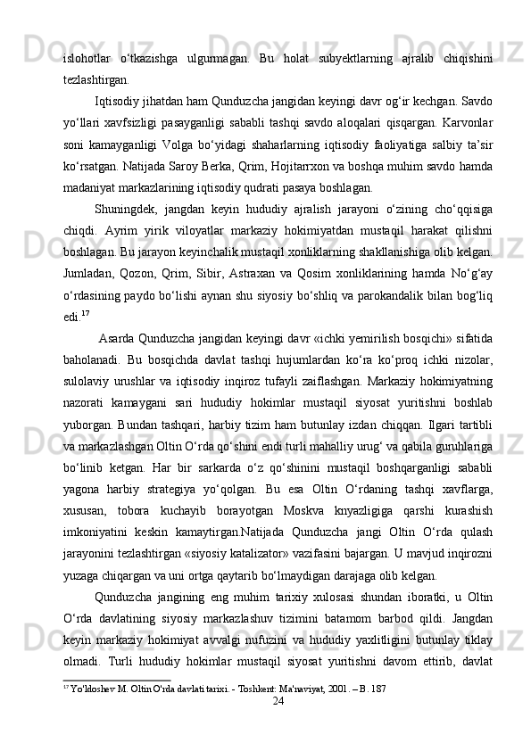 islohotlar   o‘tkazishga   ulgurmagan.   Bu   holat   subyektlarning   ajralib   chiqishini
tezlashtirgan.
Iqtisodiy jihatdan ham Qunduzcha jangidan keyingi davr og‘ir kechgan. Savdo
yo‘llari   xavfsizligi   pasayganligi   sababli   tashqi   savdo   aloqalari   qisqargan.   Karvonlar
soni   kamayganligi   Volga   bo‘yidagi   shaharlarning   iqtisodiy   faoliyatiga   salbiy   ta’sir
ko‘rsatgan. Natijada Saroy Berka, Qrim, Hojitarrxon va boshqa muhim savdo hamda
madaniyat markazlarining iqtisodiy qudrati pasaya boshlagan.
   Shuningdek,   jangdan   keyin   hududiy   ajralish   jarayoni   o‘zining   cho‘qqisiga
chiqdi.   Ayrim   yirik   viloyatlar   markaziy   hokimiyatdan   mustaqil   harakat   qilishni
boshlagan. Bu jarayon keyinchalik mustaqil xonliklarning shakllanishiga olib kelgan.
Jumladan,   Qozon,   Qrim,   Sibir,   Astraxan   va   Qosim   xonliklarining   hamda   No‘g‘ay
o‘rdasining paydo bo‘lishi aynan shu siyosiy bo‘shliq va parokandalik bilan bog‘liq
edi. 17
    Asarda Qunduzcha jangidan keyingi davr «ichki yemirilish bosqichi» sifatida
baholanadi.   Bu   bosqichda   davlat   tashqi   hujumlardan   ko‘ra   ko‘proq   ichki   nizolar,
sulolaviy   urushlar   va   iqtisodiy   inqiroz   tufayli   zaiflashgan.   Markaziy   hokimiyatning
nazorati   kamaygani   sari   hududiy   hokimlar   mustaqil   siyosat   yuritishni   boshlab
yuborgan.   Bundan   tashqari,   harbiy  tizim   ham   butunlay  izdan   chiqqan.   Ilgari   tartibli
va markazlashgan Oltin O‘rda qo‘shini endi turli mahalliy urug‘ va qabila guruhlariga
bo‘linib   ketgan.   Har   bir   sarkarda   o‘z   qo‘shinini   mustaqil   boshqarganligi   sababli
yagona   harbiy   strategiya   yo‘qolgan.   Bu   esa   Oltin   O‘rdaning   tashqi   xavflarga,
xususan,   tobora   kuchayib   borayotgan   Moskva   knyazligiga   qarshi   kurashish
imkoniyatini   keskin   kamaytirgan.Natijada   Qunduzcha   jangi   Oltin   O‘rda   qulash
jarayonini tezlashtirgan «siyosiy katalizator» vazifasini bajargan. U mavjud inqirozni
yuzaga chiqargan va uni ortga qaytarib bo‘lmaydigan darajaga olib kelgan.
   Qunduzcha   jangining   eng   muhim   tarixiy   xulosasi   shundan   iboratki,   u   Oltin
O‘rda   davlatining   siyosiy   markazlashuv   tizimini   batamom   barbod   qildi.   Jangdan
keyin   markaziy   hokimiyat   avvalgi   nufuzini   va   hududiy   yaxlitligini   butunlay   tiklay
olmadi.   Turli   hududiy   hokimlar   mustaqil   siyosat   yuritishni   davom   ettirib,   davlat
17
  Yo'ldoshev M. Oltin O'rda davlati tarixi. - Toshkent: Ma'naviyat, 2001. – B. 187
24 