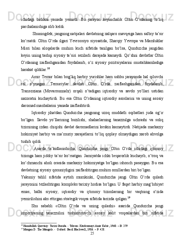 ichidagi   birlikni   yanada   yemirdi.   Bu   jarayon   keyinchalik   Oltin   O‘rdaning   to‘liq
parchalanishiga olib keldi.
   Shuningdek, jangning natijalari davlatning xalqaro mavqeiga ham salbiy ta’sir
ko‘rsatdi.   Oltin  O‘rda  ilgari   Yevroosiyo   siyosatida,   Sharqiy   Yevropa   va   Mamluklar
Misri   bilan   aloqalarda   muhim   kuch   sifatida   tanilgan   bo‘lsa,   Qunduzcha   jangidan
keyin uning tashqi siyosiy ta’siri sezilarli darajada kamaydi. Qo‘shni davlatlar Oltin
O‘rdaning   zaiflashganidan   foydalanib,   o‘z   siyosiy   pozitsiyalarini   mustahkamlashga
harakat qildilar. 18
Amir   Temur  bilan  bog‘liq  harbiy yurishlar  ham   ushbu  jarayonda  hal   qiluvchi
rol   o‘ynagan.   Temuriylar   davlati   Oltin   O‘rda   zaiflashganidan   foydalanib,
Transoxiana   (Movarounnahr)   orqali   o‘tadigan   iqtisodiy   va   savdo   yo‘llari   ustidan
nazoratni   kuchaytirdi.   Bu   esa   Oltin   O‘rdaning   iqtisodiy   asoslarini   va   uning   asosiy
daromad manbalarini yanada zaiflashtirdi.
Iqtisodiy   jihatdan   Qunduzcha   jangining   uzoq   muddatli   oqibatlari   juda   og‘ir
bo‘lgan.   Savdo   yo‘llarining   buzilishi,   shaharlarning   tanazzulga   uchrashi   va   soliq
tizimining izdan chiqishi davlat daromadlarini keskin kamaytirdi. Natijada markaziy
hokimiyat   harbiy   va   ma’muriy   xarajatlarni   to‘liq   qoplay   olmaydigan   xarob   ahvolga
tushib qoldi.
    Asarda   ta’kidlanishicha,   Qunduzcha   jangi   Oltin   O‘rda   ichidagi   ijtimoiy
tizimga ham jiddiy ta’sir ko‘rsatgan. Jamiyatda ichki beqarorlik kuchayib, o‘troq va
ko‘chmanchi aholi orasida markaziy hokimiyatga bo‘lgan ishonch pasaygan. Bu esa
davlatning siyosiy qonuniyligini zaiflashtirgan muhim omillardan biri bo‘lgan.
Yakuniy   tahlil   sifatida   aytish   mumkinki,   Qunduzcha   jangi   Oltin   O‘rda   qulash
jarayonini tezlashtirgan kompleks tarixiy hodisa bo‘lgan. U faqat harbiy mag‘lubiyat
emas,   balki   siyosiy,   iqtisodiy   va   ijtimoiy   tizimlarning   bir   vaqtning   o‘zida
yemirilishini aks ettirgan strategik voqea sifatida tarixda qolgan. 19
   Shu   sababli   «Oltin   O‘rda   va   uning   qulashi»   asarida   Qunduzcha   jangi
imperiyaning   tanazzulini   tushuntiruvchi   asosiy   kalit   voqealardan   biri   sifatida
18
  Hamdulloh Qazviniy. Tarixi Guzida. - Tehron: Kitobxonayi Amir Kabir, 1960. – B. 279
19
  Morgan D. The Mongols. -  Oxford: Basil Blackwell, 1986. – P. 428.
25 