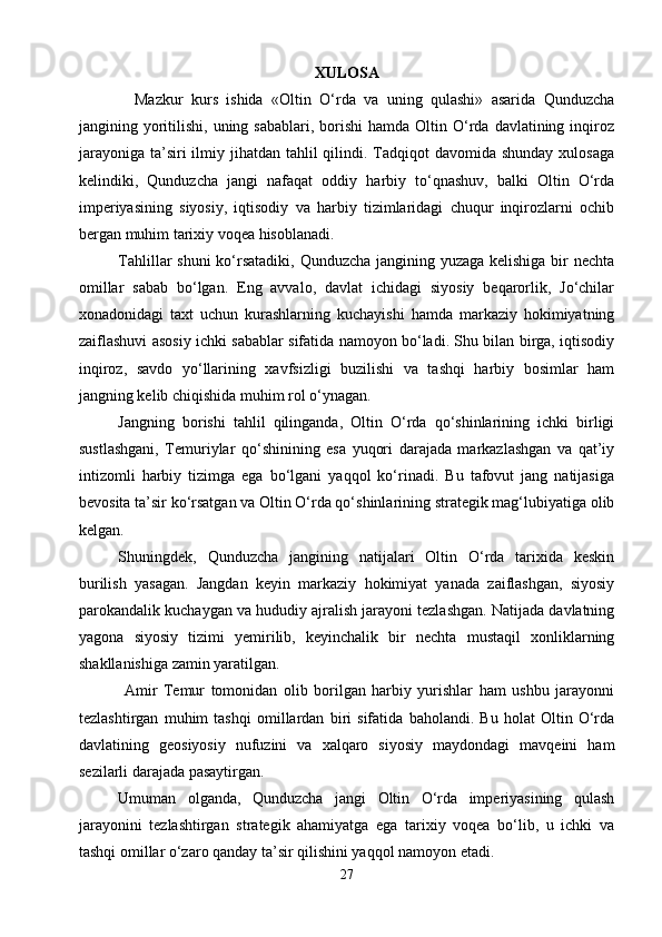 XULOSA
    Mazkur   kurs   ishida   «Oltin   O‘rda   va   uning   qulashi»   asarida   Qunduzcha
jangining yoritilishi,  uning  sabablari,  borishi  hamda  Oltin O‘rda  davlatining  inqiroz
jarayoniga  ta’siri  ilmiy jihatdan tahlil  qilindi. Tadqiqot  davomida shunday  xulosaga
kelindiki,   Qunduzcha   jangi   nafaqat   oddiy   harbiy   to‘qnashuv,   balki   Oltin   O‘rda
imperiyasining   siyosiy,   iqtisodiy   va   harbiy   tizimlaridagi   chuqur   inqirozlarni   ochib
bergan muhim tarixiy voqea hisoblanadi.
   Tahlillar shuni  ko‘rsatadiki,  Qunduzcha jangining yuzaga kelishiga bir  nechta
omillar   sabab   bo‘lgan.   Eng   avvalo,   davlat   ichidagi   siyosiy   beqarorlik,   Jo‘chilar
xonadonidagi   taxt   uchun   kurashlarning   kuchayishi   hamda   markaziy   hokimiyatning
zaiflashuvi asosiy ichki sabablar sifatida namoyon bo‘ladi. Shu bilan birga, iqtisodiy
inqiroz,   savdo   yo‘llarining   xavfsizligi   buzilishi   va   tashqi   harbiy   bosimlar   ham
jangning kelib chiqishida muhim rol o‘ynagan.
Jangning   borishi   tahlil   qilinganda,   Oltin   O‘rda   qo‘shinlarining   ichki   birligi
sustlashgani,   Temuriylar   qo‘shinining   esa   yuqori   darajada   markazlashgan   va   qat’iy
intizomli   harbiy   tizimga   ega   bo‘lgani   yaqqol   ko‘rinadi.   Bu   tafovut   jang   natijasiga
bevosita ta’sir ko‘rsatgan va Oltin O‘rda qo‘shinlarining strategik mag‘lubiyatiga olib
kelgan.
Shuningdek,   Qunduzcha   jangining   natijalari   Oltin   O‘rda   tarixida   keskin
burilish   yasagan.   Jangdan   keyin   markaziy   hokimiyat   yanada   zaiflashgan,   siyosiy
parokandalik kuchaygan va hududiy ajralish jarayoni tezlashgan. Natijada davlatning
yagona   siyosiy   tizimi   yemirilib,   keyinchalik   bir   nechta   mustaqil   xonliklarning
shakllanishiga zamin yaratilgan.
    Amir   Temur   tomonidan   olib   borilgan   harbiy   yurishlar   ham   ushbu   jarayonni
tezlashtirgan   muhim   tashqi   omillardan   biri   sifatida   baholandi.   Bu   holat   Oltin   O‘rda
davlatining   geosiyosiy   nufuzini   va   xalqaro   siyosiy   maydondagi   mavqeini   ham
sezilarli darajada pasaytirgan.
Umuman   olganda,   Qunduzcha   jangi   Oltin   O‘rda   imperiyasining   qulash
jarayonini   tezlashtirgan   strategik   ahamiyatga   ega   tarixiy   voqea   bo‘lib,   u   ichki   va
tashqi omillar o‘zaro qanday ta’sir qilishini yaqqol namoyon etadi.
27 