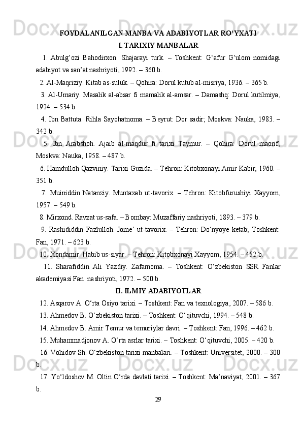 FOYDALANILGAN MANBA VA ADABIYOTLAR RO‘YXATI
I. TARIXIY MANBALAR
    1.   Abulg‘ozi   Bahodirxon.   Shajarayi   turk.   –   Toshkent:   G‘afur   G‘ulom   nomidagi
adabiyot va san’at nashriyoti, 1992. – 360 b.
  2. Al-Maqriziy. Kitab as-suluk. – Qohira: Dorul kutub al-misriya, 1936. – 365 b.
   3. Al-Umariy. Masalik al-absar fi mamalik al-amsar. – Damashq: Dorul kutilmiya,
1924. – 534 b.
    4. Ibn Battuta.  Rihla  Sayohatnoma.  – Beyrut:   Dor  sadir;   Moskva:  Nauka,  1983.  –
342 b.
    5.   Ibn   Arabshoh.   Ajaib   al-maqdur   fi   tarixi   Taymur.   –   Qohira:   Dorul   maorif;
Moskva: Nauka, 1958. – 487 b.
  6. Hamdulloh Qazviniy. Tarixi Guzida. – Tehron: Kitobxonayi Amir Kabir, 1960. –
351 b.
    7.   Muiniddin   Natanziy.   Muntaxab   ut-tavorix.   –   Tehron:   Kitobfurushiyi   Xayyom,
1957. – 549 b.
  8. Mirxond. Ravzat us-safa. – Bombay: Muzaffariy nashriyoti, 1893. – 379 b.
    9.   Rashididdin   Fazlulloh.   Jome’   ut-tavorix.   –   Tehron:   Do‘nyoye   ketab;   Toshkent:
Fan, 1971. – 623 b.
  10. Xondamir. Habib us-siyar. – Tehron: Kitobxonayi Xayyom, 1954. – 452 b.
    11.   Sharafiddin   Ali   Yazdiy.   Zafarnoma.   –   Toshkent:   O‘zbekiston   SSR   Fanlar
akademiyasi Fan  nashriyoti, 1972. – 500 b.
II. ILMIY ADABIYOTLAR
  12. Asqarov A. O‘rta Osiyo tarixi. – Toshkent: Fan va texnologiya, 2007. – 586 b.
  13. Ahmedov B. O‘zbekiston tarixi. – Toshkent: O‘qituvchi, 1994. – 548 b.
  14. Ahmedov B. Amir Temur va temuriylar davri. – Toshkent: Fan, 1996. – 462 b.
  15. Muhammadjonov A. O‘rta asrlar tarixi. – Toshkent: O‘qituvchi, 2005. – 420 b.
  16. Vohidov Sh. O‘zbekiston tarixi manbalari. – Toshkent: Universitet, 2000. – 300
b.
   17. Yo‘ldoshev M. Oltin O‘rda davlati tarixi. – Toshkent: Ma’naviyat, 2001. – 367
b.
29 