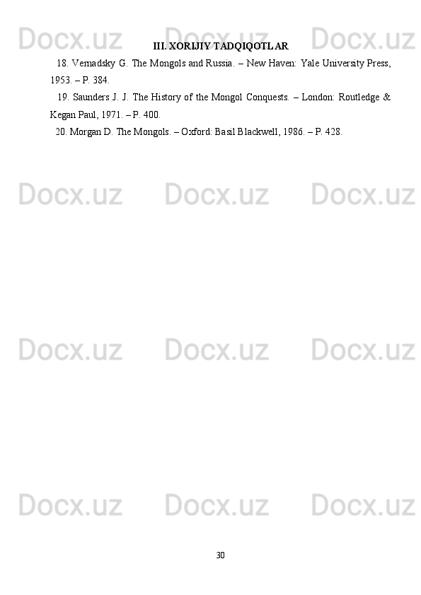 III. XORIJIY TADQIQOTLAR
   18. Vernadsky G. The Mongols and Russia. – New Haven: Yale University Press,
1953. – P. 384.
   19. Saunders J.  J. The History of  the Mongol  Conquests.  – London:  Routledge &
Kegan Paul, 1971. – P. 400.
  20. Morgan D. The Mongols. – Oxford: Basil Blackwell, 1986. – P. 428.
30 