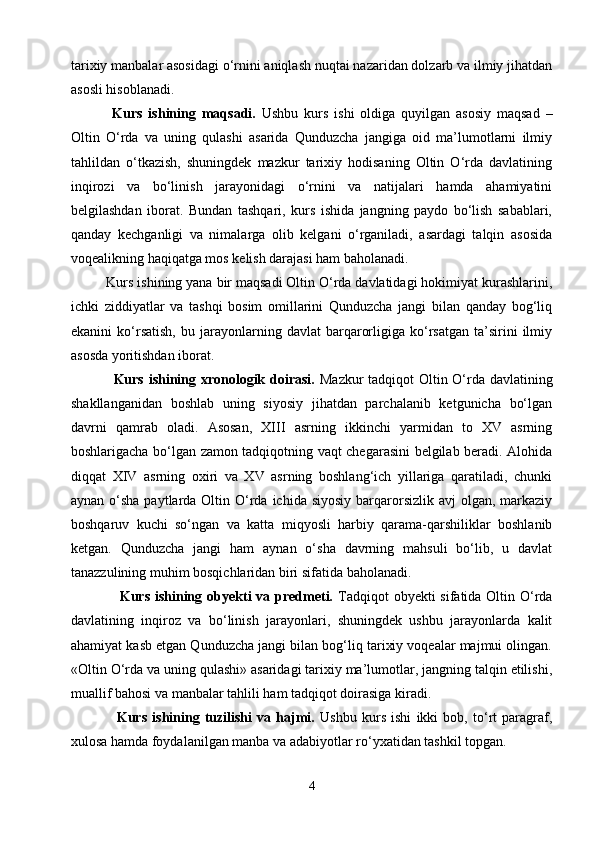 tarixiy manbalar asosidagi o‘rnini aniqlash nuqtai nazaridan dolzarb va ilmiy jihatdan
asosli hisoblanadi.
    Kurs   ishining   maqsadi.   Ushbu   kurs   ishi   oldiga   quyilgan   asosiy   maqsad   –
Oltin   O‘rda   va   uning   qulashi   asarida   Qunduzcha   jangiga   oid   ma’lumotlarni   ilmiy
tahlildan   o‘tkazish,   shuningdek   mazkur   tarixiy   hodisaning   Oltin   O‘rda   davlatining
inqirozi   va   bo‘linish   jarayonidagi   o‘rnini   va   natijalari   hamda   ahamiyatini
belgilashdan   iborat.   Bundan   tashqari,   kurs   ishida   jangning   paydo   bo‘lish   sabablari,
qanday   kechganligi   va   nimalarga   olib   kelgani   o‘rganiladi,   asardagi   talqin   asosida
voqealikning haqiqatga mos kelish darajasi ham baholanadi.
   Kurs ishining yana bir maqsadi Oltin O‘rda davlatidagi hokimiyat kurashlarini,
ichki   ziddiyatlar   va   tashqi   bosim   omillarini   Qunduzcha   jangi   bilan   qanday   bog‘liq
ekanini   ko‘rsatish,   bu   jarayonlarning   davlat   barqarorligiga   ko‘rsatgan   ta’sirini   ilmiy
asosda yoritishdan iborat.
                 Kurs ishining xronologik doirasi.   Mazkur  tadqiqot Oltin O‘rda davlatining
shakllanganidan   boshlab   uning   siyosiy   jihatdan   parchalanib   ketgunicha   bo‘lgan
davrni   qamrab   oladi.   Asosan,   XIII   asrning   ikkinchi   yarmidan   to   XV   asrning
boshlarigacha bo‘lgan zamon tadqiqotning vaqt chegarasini belgilab beradi. Alohida
diqqat   XIV   asrning   oxiri   va   XV   asrning   boshlang‘ich   yillariga   qaratiladi,   chunki
aynan o‘sha paytlarda Oltin O‘rda  ichida siyosiy  barqarorsizlik avj  olgan, markaziy
boshqaruv   kuchi   so‘ngan   va   katta   miqyosli   harbiy   qarama-qarshiliklar   boshlanib
ketgan.   Qunduzcha   jangi   ham   aynan   o‘sha   davrning   mahsuli   bo‘lib,   u   davlat
tanazzulining muhim bosqichlaridan biri sifatida baholanadi.
                    Kurs ishining obyekti  va predmeti.   Tadqiqot obyekti  sifatida Oltin O‘rda
davlatining   inqiroz   va   bo‘linish   jarayonlari,   shuningdek   ushbu   jarayonlarda   kalit
ahamiyat kasb etgan Qunduzcha jangi bilan bog‘liq tarixiy voqealar majmui olingan.
«Oltin O‘rda va uning qulashi» asaridagi tarixiy ma’lumotlar, jangning talqin etilishi,
muallif bahosi va manbalar tahlili ham tadqiqot doirasiga kiradi.
    Kurs   ishining   tuzilishi   va   hajmi.   Ushbu   kurs   ishi   ikki   bob,   to‘rt   paragraf,
xulosa hamda foydalanilgan manba va adabiyotlar ro‘yxatidan tashkil topgan.
4 