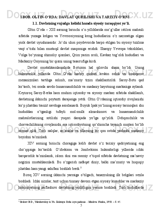    I BOB. OLTIN O‘RDA: DAVLAT QURILISHI VA TARIXIY O‘RNI
1.1. Davlatning vujudga kelishi hamda siyosiy taraqqiyot yo‘li.
  Oltin O‘rda – XIII asrning birinchi o‘n yilliklarida mo‘g‘ullar istilosi mahsuli
sifatida   yuzaga   kelgan   va   Yevroosiyoning   keng   hududlarini   o‘z   nazoratiga   olgan
yirik davlat uyushmasidir. Jo‘chi ulusi poydevorida barpo etilgan bu siyosiy tuzilma
vaqt   o‘tishi   bilan   mustaqil   davlat   maqomiga   erishdi.   Sharqiy   Yevropa   tekisliklari,
Volga bo‘yining shimoliy qismlari, Qrim yarim  oroli, Kavkaz  tog‘oldi hududlari va
Markaziy Osiyoning bir qismi uning tasarrufiga kirdi.
     Davlat   mustahkamlanishida   Botuxon   hal   qiluvchi   shaxs   bo‘ldi.   Uning
hukmronlik   yillarida   Oltin   O‘rda   harbiy   qudrati   keskin   oshdi   va   boshqaruv
mexanizmlari   tartibga   solinib,   ma’muriy   tizim   shakllantirildi.   Saroy-Botu   qad
ko‘tarib, tez orada savdo-hunarmandchilik va madaniy hayotning markaziga aylandi.
Keyinroq   Saroy-Berka   ham   muhim   iqtisodiy   va   siyosiy   markaz   sifatida   shakllanib,
davlatning   ikkinchi   poytaxti   darajasiga   yetdi.   Oltin   O‘rdaning   iqtisodiy   rivojlanishi
ko‘p jihatdan tranzit savdoga asoslanardi. Buyuk Ipak yo‘lining asosiy tarmoqlari shu
hududdan   o‘tganligi   tufayli   mol-mulk   almashinuvi   va   hunarmandchilik
mahsulotlarining   sotilishi   yuqori   darajada   yo‘lga   qo‘yildi.   Dehqonchilik   va
chorvachilikning   rivojlanishi   esa   iqtisodiyotning   qo‘shimcha   tayanch   nuqtasi   bo‘lib
xizmat   qildi.   Turli   xalqlar,   an’analar   va   tillarning   bir   qon   ostida   yashashi   madaniy
boyishni ta’minladi.
   XIV   asrning   birinchi   choragiga   kelib   davlat   o‘z   tarixiy   qadriyatining   eng
cho‘qqisiga   ko‘tarildi.   O‘zbekxon   va   Jonibekxon   hukmdorligi   yillarida   ichki
barqarorlik   ta’minlandi,   islom   dini   esa   rasmiy   e’tiqod   sifatida   davlatning   ma’naviy
negizini   mustahkamladi.   Bu   o‘zgarish   nafaqat   diniy,   balki   ma’muriy   va   huquqiy
jihatdan ham yangi sahifani boshlab berdi. 2
      Biroq   XIV   asrning   ikkinchi   yarmiga   o‘tilgach,   tanazzulning   ilk   belgilari   sezila
boshladi. Ichki nizolar, taxt uchun tinmay davom etgan siyosiy kurashlar va markaziy
hokimiyatning   zaiflashuvi   davlatning   yaxlitligini   yemira   boshladi.   Turli   hududlarda
2
  Grekov B.D., Yakubovskiy A.Yu. Zolotaya Orda i eyo padenie. - Moskva: Nauka, 1950. – S. 45.
5 