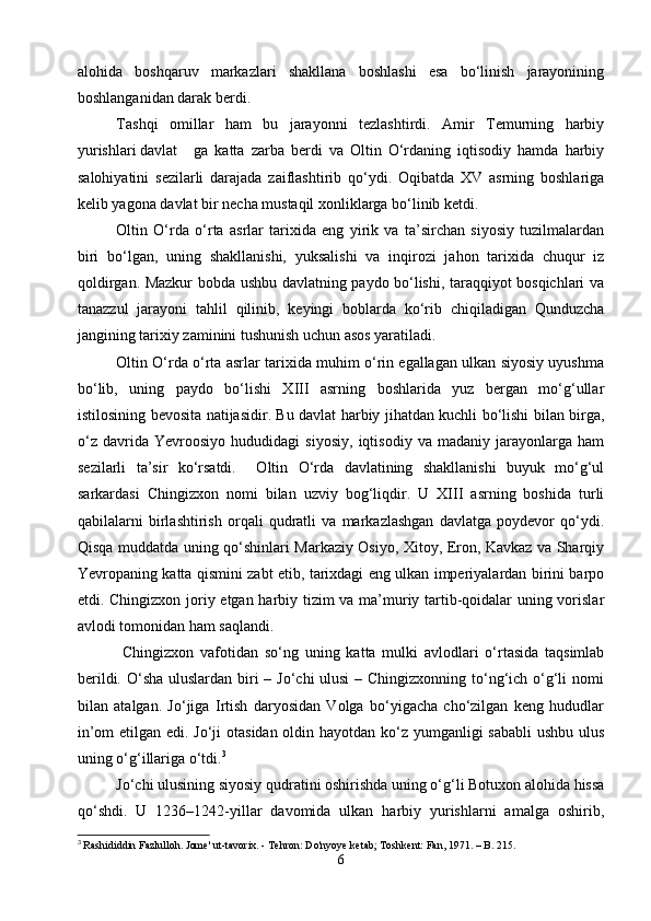 alohida   boshqaruv   markazlari   shakllana   boshlashi   esa   bo‘linish   jarayonining
boshlanganidan darak berdi.
   Tashqi   omillar   ham   bu   jarayonni   tezlashtirdi.   Amir   Temurning   harbiy
yurishlari davlat ga   katta   zarba   berdi   va   Oltin   O‘rdaning   iqtisodiy   hamda   harbiy
salohiyatini   sezilarli   darajada   zaiflashtirib   qo‘ydi.   Oqibatda   XV   asrning   boshlariga
kelib yagona davlat bir necha mustaqil xonliklarga bo‘linib ketdi.
   Oltin   O‘rda   o‘rta   asrlar   tarixida   eng   yirik   va   ta’sirchan   siyosiy   tuzilmalardan
biri   bo‘lgan,   uning   shakllanishi,   yuksalishi   va   inqirozi   jahon   tarixida   chuqur   iz
qoldirgan. Mazkur bobda ushbu davlatning paydo bo‘lishi, taraqqiyot bosqichlari va
tanazzul   jarayoni   tahlil   qilinib,   keyingi   boblarda   ko‘rib   chiqiladigan   Qunduzcha
jangining tarixiy zaminini tushunish uchun asos yaratiladi.
    Oltin O‘rda o‘rta asrlar tarixida muhim o‘rin egallagan ulkan siyosiy uyushma
bo‘lib,   uning   paydo   bo‘lishi   XIII   asrning   boshlarida   yuz   bergan   mo‘g‘ullar
istilosining bevosita natijasidir. Bu davlat harbiy jihatdan kuchli bo‘lishi bilan birga,
o‘z   davrida   Yevroosiyo   hududidagi   siyosiy,   iqtisodiy   va   madaniy   jarayonlarga   ham
sezilarli   ta’sir   ko‘rsatdi.     Oltin   O‘rda   davlatining   shakllanishi   buyuk   mo‘g‘ul
sarkardasi   Chingizxon   nomi   bilan   uzviy   bog‘liqdir.   U   XIII   asrning   boshida   turli
qabilalarni   birlashtirish   orqali   qudratli   va   markazlashgan   davlatga   poydevor   qo‘ydi.
Qisqa muddatda uning qo‘shinlari Markaziy Osiyo, Xitoy, Eron, Kavkaz va Sharqiy
Yevropaning katta qismini zabt etib, tarixdagi eng ulkan imperiyalardan birini barpo
etdi. Chingizxon joriy etgan harbiy tizim va ma’muriy tartib-qoidalar uning vorislar
avlodi tomonidan ham saqlandi.
    Chingizxon   vafotidan   so‘ng   uning   katta   mulki   avlodlari   o‘rtasida   taqsimlab
berildi. O‘sha  uluslardan biri – Jo‘chi ulusi  – Chingizxonning to‘ng‘ich o‘g‘li  nomi
bilan   atalgan.   Jo‘jiga   Irtish   daryosidan   Volga   bo‘yigacha   cho‘zilgan   keng   hududlar
in’om  etilgan edi. Jo‘ji  otasidan oldin hayotdan ko‘z yumganligi sababli  ushbu ulus
uning o‘g‘illariga o‘tdi. 3
   Jo‘chi ulusining siyosiy qudratini oshirishda uning o‘g‘li Botuxon alohida hissa
qo‘shdi.   U   1236–1242-yillar   davomida   ulkan   harbiy   yurishlarni   amalga   oshirib,
3
  Rashididdin Fazlulloh. Jome' ut-tavorix. - Tehron: Do'nyoye ketab; Toshkent: Fan, 1971. – B. 215.
6 