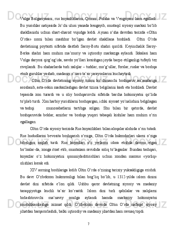 Volga Bolgariyasini, rus knyazliklarini, Qrimni, Polsha va Vengriyani ham egalladi.
Bu yurishlar natijasida Jo‘chi ulusi yanada kengayib, mustaqil siyosiy markaz bo‘lib
shakllanishi   uchun   shart-sharoit   vujudga   keldi.   Aynan   o‘sha   davrdan   tarixda   «Oltin
O‘rda»   nomi   bilan   mashhur   bo‘lgan   davlat   shakllana   boshladi.     Oltin   O‘rda
davlatining   poytaxti   sifatida   dastlab   Saroy-Botu   shahri   qurildi.   Keyinchalik   Saroy-
Berka   shahri   ham   muhim   ma’muriy   va   iqtisodiy   markazga   aylandi.   Ikkalasi   ham
Volga daryosi qirg‘og‘ida, savdo yo‘llari kesishgan joyda barpo etilganligi tufayli tez
rivojlandi. Bu shaharlarda turli xalqlar – turklar, mo‘g‘ullar, forslar, ruslar va boshqa
etnik guruhlar yashab, madaniy o‘zaro ta’sir jarayonlarini kuchaytirdi.
    Oltin   O‘rda   davlatining   siyosiy   tizimi   ko‘chmanchi   boshqaruv   an’analariga
asoslanib, asta-sekin markazlashgan davlat tizimi belgilarini kasb eta boshladi. Davlat
tepasida   xon   turardi   va   u   oliy   boshqaruvchi   sifatida   barcha   hokimiyatni   qo‘lida
to‘plab turdi. Xon harbiy yurishlarni boshqargan, ichki siyosat yo‘nalishini belgilagan
va tashqi     munosabatlarni   tartibga   solgan.   Shu   bilan   bir   qatorda,   davlat
boshqaruvida   beklar,   amirlar   va   boshqa   yuqori   tabaqali   kishilar   ham   muhim   o‘rin
egallagan.
   Oltin O‘rda siyosiy tarixida Rus knyazliklari bilan aloqalar alohida o‘rin tutadi.
Rus   hududlarini   bevosita   boshqarish   o‘rniga,   Oltin   O‘rda   hukmdorlari   ularni   o‘ziga
tobeligini   saqlab   turdi.   Rus   knyazlari   o‘z   yerlarini   idora   etishda   davom   etgan
bo‘lsalar-da, xonga itoat etib, muntazam ravishda soliq to‘laganlar. Bundan tashqari,
knyazlar   o‘z   hokimiyatini   qonuniylashtirishlari   uchun   xondan   maxsus   «yorliq»
olishlari kerak edi.
   XIV asrning boshlariga kelib Oltin O‘rda o‘zining tarixiy yuksakligiga erishdi.
Bu   davr   O‘zbekxon   hukmronligi   bilan   bog‘liq   bo‘lib,   u   1312-yilda   islom   dinini
davlat   dini   sifatida   e’lon   qildi.   Ushbu   qaror   davlatning   siyosiy   va   madaniy
taraqqiyotiga   kuchli   ta’sir   ko‘rsatdi.   Islom   dini   turli   qabilalar   va   xalqlarni
birlashtiruvchi   ma’naviy   omilga   aylandi   hamda   markaziy   hokimiyatni
mustahkamlashga   xizmat   qildi.   O‘zbekxon   davrida   Oltin   O‘rda   nafaqat   siyosiy
jihatdan barqarorlashdi, balki iqtisodiy va madaniy jihatdan ham ravnaq topdi.
7 