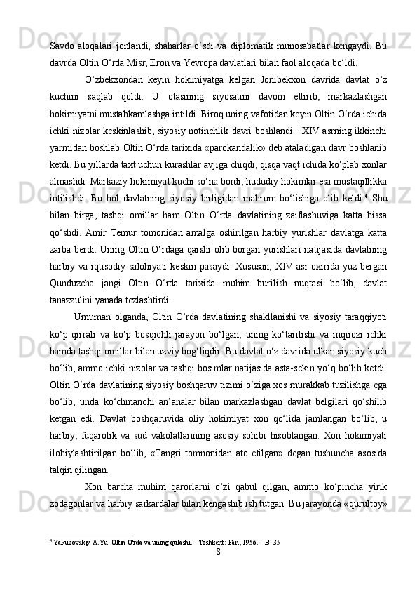 Savdo   aloqalari   jonlandi,   shaharlar   o‘sdi   va   diplomatik   munosabatlar   kengaydi.   Bu
davrda Oltin O‘rda Misr, Eron va Yevropa davlatlari bilan faol aloqada bo‘ldi.
    O‘zbekxondan   keyin   hokimiyatga   kelgan   Jonibekxon   davrida   davlat   o‘z
kuchini   saqlab   qoldi.   U   otasining   siyosatini   davom   ettirib,   markazlashgan
hokimiyatni mustahkamlashga intildi. Biroq uning vafotidan keyin Oltin O‘rda ichida
ichki nizolar keskinlashib, siyosiy notinchlik davri boshlandi.   XIV asrning ikkinchi
yarmidan boshlab Oltin O‘rda tarixida «parokandalik» deb ataladigan davr boshlanib
ketdi. Bu yillarda taxt uchun kurashlar avjiga chiqdi, qisqa vaqt ichida ko‘plab xonlar
almashdi. Markaziy hokimiyat kuchi so‘na bordi, hududiy hokimlar esa mustaqillikka
intilishdi.   Bu   hol   davlatning   siyosiy   birligidan   mahrum   bo‘lishiga   olib   keldi. 4
  Shu
bilan   birga,   tashqi   omillar   ham   Oltin   O‘rda   davlatining   zaiflashuviga   katta   hissa
qo‘shdi.   Amir   Temur   tomonidan   amalga   oshirilgan   harbiy   yurishlar   davlatga   katta
zarba berdi. Uning Oltin O‘rdaga qarshi  olib borgan yurishlari  natijasida davlatning
harbiy   va   iqtisodiy   salohiyati   keskin   pasaydi.   Xususan,   XIV   asr   oxirida  yuz   bergan
Qunduzcha   jangi   Oltin   O‘rda   tarixida   muhim   burilish   nuqtasi   bo‘lib,   davlat
tanazzulini yanada tezlashtirdi.
   Umuman   olganda,   Oltin   O‘rda   davlatining   shakllanishi   va   siyosiy   taraqqiyoti
ko‘p   qirrali   va   ko‘p   bosqichli   jarayon   bo‘lgan;   uning   ko‘tarilishi   va   inqirozi   ichki
hamda tashqi omillar bilan uzviy bog‘liqdir. Bu davlat o‘z davrida ulkan siyosiy kuch
bo‘lib, ammo ichki nizolar va tashqi bosimlar natijasida asta-sekin yo‘q bo‘lib ketdi.
Oltin O‘rda davlatining siyosiy boshqaruv tizimi o‘ziga xos murakkab tuzilishga ega
bo‘lib,   unda   ko‘chmanchi   an’analar   bilan   markazlashgan   davlat   belgilari   qo‘shilib
ketgan   edi.   Davlat   boshqaruvida   oliy   hokimiyat   xon   qo‘lida   jamlangan   bo‘lib,   u
harbiy,   fuqarolik   va   sud   vakolatlarining   asosiy   sohibi   hisoblangan.   Xon   hokimiyati
ilohiylashtirilgan   bo‘lib,   «Tangri   tomnonidan   ato   etilgan»   degan   tushuncha   asosida
talqin qilingan.
    Xon   barcha   muhim   qarorlarni   o‘zi   qabul   qilgan,   ammo   ko‘pincha   yirik
zodagonlar va harbiy sarkardalar bilan kengashib ish tutgan. Bu jarayonda «qurultoy»
4
  Yakubovskiy A.Yu. Oltin O'rda va uning qulashi. - Toshkent: Fan, 1956. – B. 35
8 