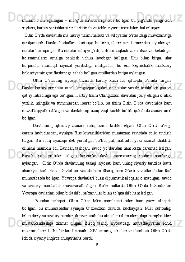 muhim   o‘rin   egallagan   –   mo‘g‘ul   an’analariga   xos   bo‘lgan   bu   yig‘inda   yangi   xon
saylash, harbiy yurishlarni rejalashtirish va ichki siyosat masalalari hal qilingan.
  Oltin O‘rda davlatida ma’muriy tizim markaz va viloyatlar o‘rtasidagi muvozanatga
qurilgan   edi.  Davlat   hududlari   uluslarga   bo‘linib,   ularni   xon  tomonidan   tayinlangan
noiblar boshqargan. Bu noiblar soliq yig‘ish, tartibni saqlash va markazdan keladigan
ko‘rsatmalarni   amalga   oshirish   uchun   javobgar   bo‘lgan.   Shu   bilan   birga,   ular
ko‘pincha   mustaqil   siyosat   yuritishga   intilganlar,   bu   esa   keyinchalik   markaziy
hokimiyatning zaiflashuviga sabab bo‘lgan omillardan biriga aylangan.
   Oltin   O‘rdaning   siyosiy   tizimida   harbiy   kuch   hal   qiluvchi   o‘rinda   turgan.
Davlat   harbiy  yurishlar   orqali   kengayganligidan  qo‘shinlar  yaxshi  tashkil  etilgan  va
qat’iy intizomga ega bo‘lgan. Harbiy tizim Chingizxon davridan joriy etilgan o‘nlik,
yuzlik,   minglik   va   tumenlardan   iborat   bo‘lib,   bu   tizim   Oltin   O‘rda   davomida   ham
muvaffaqiyatli  ishlagan va davlatning uzoq vaqt kuchli  bo‘lib qolishida  asosiy omil
bo‘lgan.
  Davlatning   iqtisodiy   asosini   soliq   tizimi   tashkil   etgan.   Oltin   O‘rda   o‘ziga
qaram   hududlardan,   ayniqsa   Rus   knyazliklaridan   muntazam   ravishda   soliq   undirib
turgan.   Bu   soliq   «yasoq»   deb   yuritilgan   bo‘lib,   pul,   mahsulot   yoki   xizmat   shaklida
olinishi mumkin edi. Bundan tashqari, savdo yo‘llaridan ham katta daromad kelgan.
Buyuk   Ipak   yo‘lidan   o‘tgan   karvonlar   davlat   xazinasining   muhim   manbaiga
aylangan.     Oltin   O‘rda   davlatining   tashqi   siyosati   ham   uning   siyosiy   tarixida   katta
ahamiyat   kasb   etadi.   Davlat   bir   vaqtda   ham   Sharq,   ham   G‘arb   davlatlari   bilan   faol
munosabatda bo‘lgan. Yevropa davlatlari bilan diplomatik aloqalar o‘rnatilgan, savdo
va   siyosiy   manfaatlar   muvozanatlashgan.   Ba’zi   hollarda   Oltin   O‘rda   hukmdorlari
Yevropa davlatlari bilan birlashib, ba’zan ular bilan to‘qnashib ham kelgan.
    Bundan   tashqari,   Oltin   O‘rda   Misr   mamlakati   bilan   ham   yaqin   aloqada
bo‘lgan,   bu   munosabatlar   ayniqsa   O‘zbekxon   davrida   kuchaygan.   Misr   sultonligi
bilan diniy va siyosiy hamkorlik rivojlanib, bu aloqalar islom olamidagi hamjihatlikni
mustahkamlashga   xizmat   qilgan.   Biroq   tashqi   siyosatdagi   muvaffaqiyatlar   ichki
muammolarni   to‘liq   bartaraf   etmadi.   XIV   asrning   o‘rtalaridan   boshlab   Oltin   O‘rda
ichida siyosiy inqiroz chuqurlasha bordi. 
9 