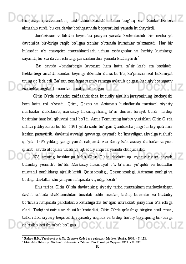 Bu   jarayon,   avvalambor,   taxt   uchun   kurashlar   bilan   bog‘liq   edi.   Xonlar   tez-tez
almashib turdi, bu esa davlat boshqaruvida beqarorlikni yanada kuchaytirdi.
    Jonibekxon   vafotidan   keyin   bu   jarayon   yanada   keskinlashdi.   Bir   necha   yil
davomida   bir-biriga   raqib   bo‘lgan   xonlar   o‘rtasida   kurashlar   to‘xtamadi.   Har   bir
hukmdor   o‘z   mavqeini   mustahkamlash   uchun   zodagonlar   va   harbiy   kuchlarga
suyandi, bu esa davlat ichidagi parchalanishni yanada kuchaytirdi. 5
  Bu   davrda   «beklarbegi»   lavozimi   ham   katta   ta’sir   kasb   eta   boshladi.
Beklarbegi   amalda   xondan   keyingi   ikkinchi   shaxs   bo‘lib,   ko‘pincha   real   hokimiyat
uning qo‘lida edi. Ba’zan xon faqat rasmiy ramzga aylanib qolgan, haqiqiy boshqaruv
esa beklarbegilar tomonidan amalga oshirilgan.
   Oltin O‘rda davlatini zaiflashtirishda hududiy ajralish jarayonining kuchayishi
ham   katta   rol   o‘ynadi.   Qrim,   Qozon   va   Astraxan   hududlarida   mustaqil   siyosiy
markazlar   shakllanib,   markaziy   hokimiyatning   ta’sir   doirasi   torayib   bordi.   Tashqi
bosimlar ham hal qiluvchi omil bo‘ldi. Amir Temurning harbiy yurishlari Oltin O‘rda
uchun jiddiy zarba bo‘ldi. 1391-yilda sodir bo‘lgan Qunduzcha jangi harbiy qudratini
keskin pasaytirib, davlatni avvalgi quvvatga qaytarib bo‘lmaydigan ahvolga tushirib
qo‘ydi.   1395-yildagi   yangi   yurish   natijasida   esa   Saroy  kabi   asosiy   shaharlar   vayron
qilinib, savdo aloqalari uzildi va iqtisodiy inqiroz yanada chuqurlashdi.
   XV   asrning   boshlariga   kelib   Oltin   O‘rda   davlatining   siyosiy   tizimi   deyarli
butunlay   yemirilib   bo‘ldi.   Markaziy   hokimiyat   o‘z   ta’sirini   yo‘qotdi   va   hududlar
mustaqil xonliklarga ajralib ketdi. Qrim xonligi, Qozon xonligi, Astraxan xonligi va
boshqa davlatlar shu jarayon natijasida vujudga keldi. 6
    Shu   tariqa   Oltin   O‘rda   davlatining   siyosiy   tarixi   mustahkam   markazlashgan
davlat   sifatida   shakllanishdan   boshlab   ichki   nizolar,   tashqi   bosimlar   va   hududiy
bo‘linish  natijasida parchalanib ketishigacha  bo‘lgan murakkab  jarayonni  o‘z ichiga
oladi. Tadqiqot natijalari shuni ko‘rsatadiki, Oltin O‘rda qulashiga birgina omil emas,
balki ichki siyosiy beqarorlik, iqtisodiy inqiroz va tashqi harbiy tazyiqning bir-biriga
qo‘shilib ketishi sabab bo‘lgan.
5
  Grekov B.D., Yakubovskiy A.Yu. Zolotaya Orda i eyo padenie. - Moskva: Nauka, 1950. – S. 112.
6
 Muiniddin Natanziy. Muntaxab ut-tavorix. - Tehron: Kitobfurushiyi Xayyom, 1957. – B. 192.
10 
