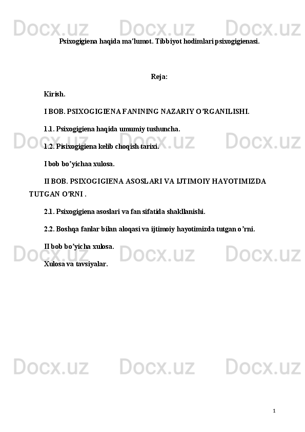 Psixogigiena haqida ma'lumot. Tibbiyot hodimlari psixogigienasi.
Reja:
Kirish.
I BOB. PSIXOGIGIENA FANINING NAZARIY O RGANILISHI.ʼ
1.1. Psixogigiena haqida umumiy tushuncha.
1.2. Pisixogigiena kelib choqish tarixi.
I bob bo yichaa xulosa.	
ʼ
II BOB. PSIXOGIGIENA ASOSLARI VA IJTIMOIY HAYOTIMIZDA 
TUTGAN O RNI .
ʼ
2.1. Psixogigiena asoslari va fan sifatida shakllanishi.
2.2. Boshqa fanlar bilan aloqasi va ijtimoiy hayotimizda tutgan o rni.	
ʼ
II bob bo yicha xulosa.	
ʼ
Xulosa va tavsiyalar.
1