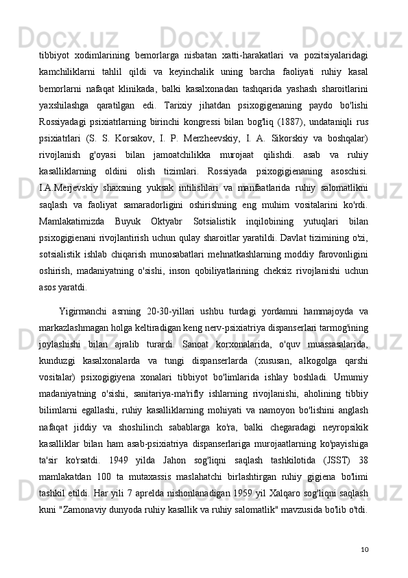 tibbiyot   xodimlarining   bemorlarga   nisbatan   xatti-harakatlari   va   pozitsiyalaridagi
kamchiliklarni   tahlil   qildi   va   keyinchalik   uning   barcha   faoliyati   ruhiy   kasal
bemorlarni   nafaqat   klinikada,   balki   kasalxonadan   tashqarida   yashash   sharoitlarini
yaxshilashga   qaratilgan   edi.   Tarixiy   jihatdan   psixogigenaning   paydo   bo'lishi
Rossiyadagi   psixiatrlarning   birinchi   kongressi   bilan   bog'liq   (1887),   undataniqli   rus
psixiatrlari   (S.   S.   Korsakov,   I.   P.   Merzheevskiy,   I.   A.   Sikorskiy   va   boshqalar)
rivojlanish   g'oyasi   bilan   jamoatchilikka   murojaat   qilishdi.   asab   va   ruhiy
kasalliklarning   oldini   olish   tizimlari.   Rossiyada   psixogigienaning   asoschisi.
I.A.Merjevskiy   shaxsning   yuksak   intilishlari   va   manfaatlarida   ruhiy   salomatlikni
saqlash   va   faoliyat   samaradorligini   oshirishning   eng   muhim   vositalarini   ko'rdi.
Mamlakatimizda   Buyuk   Oktyabr   Sotsialistik   inqilobining   yutuqlari   bilan
psixogigienani  rivojlantirish uchun qulay sharoitlar yaratildi. Davlat  tizimining o'zi,
sotsialistik   ishlab   chiqarish   munosabatlari   mehnatkashlarning   moddiy   farovonligini
oshirish,   madaniyatning   o'sishi,   inson   qobiliyatlarining   cheksiz   rivojlanishi   uchun
asos yaratdi. 
Yigirmanchi   asrning   20-30-yillari   ushbu   turdagi   yordamni   hammajoyda   va
markazlashmagan holga keltiradigan keng nerv-psixiatriya dispanserlari tarmog'ining
joylashishi   bilan   ajralib   turardi.   Sanoat   korxonalarida,   o'quv   muassasalarida,
kunduzgi   kasalxonalarda   va   tungi   dispanserlarda   (xususan,   alkogolga   qarshi
vositalar)   psixogigiyena   xonalari   tibbiyot   bo'limlarida   ishlay   boshladi.   Umumiy
madaniyatning   o'sishi,   sanitariya-ma'rifly   ishlarning   rivojlanishi,   aholining   tibbiy
bilimlarni   egallashi,   ruhiy   kasalliklarning   mohiyati   va   namoyon   bo'lishini   anglash
nafaqat   jiddiy   va   shoshilinch   sabablarga   ko'ra,   balki   chegaradagi   neyropsikik
kasalliklar   bilan   ham   asab-psixiatriya   dispanserlariga   murojaatlarning   ko'payishiga
ta'sir   ko'rsatdi.   1949   yilda   Jahon   sog'liqni   saqlash   tashkilotida   (JSST)   38
mamlakatdan   100   ta   mutaxassis   maslahatchi   birlashtirgan   ruhiy   gigiena   bo'limi
tashkil  etildi. Har  yili  7 aprelda  nishonlanadigan 1959 yil  Xalqaro sog'liqni  saqlash
kuni "Zamonaviy dunyoda ruhiy kasallik va ruhiy salomatlik" mavzusida bo'lib o'tdi.
10 