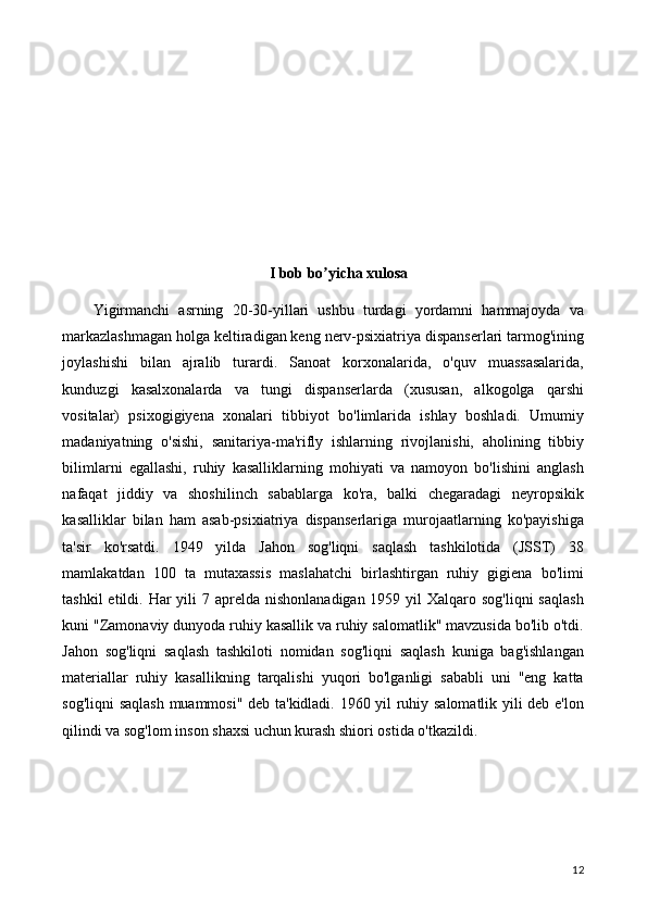 I bob bo yicha xulosaʼ
Yigirmanchi   asrning   20-30-yillari   ushbu   turdagi   yordamni   hammajoyda   va
markazlashmagan holga keltiradigan keng nerv-psixiatriya dispanserlari tarmog'ining
joylashishi   bilan   ajralib   turardi.   Sanoat   korxonalarida,   o'quv   muassasalarida,
kunduzgi   kasalxonalarda   va   tungi   dispanserlarda   (xususan,   alkogolga   qarshi
vositalar)   psixogigiyena   xonalari   tibbiyot   bo'limlarida   ishlay   boshladi.   Umumiy
madaniyatning   o'sishi,   sanitariya-ma'rifly   ishlarning   rivojlanishi,   aholining   tibbiy
bilimlarni   egallashi,   ruhiy   kasalliklarning   mohiyati   va   namoyon   bo'lishini   anglash
nafaqat   jiddiy   va   shoshilinch   sabablarga   ko'ra,   balki   chegaradagi   neyropsikik
kasalliklar   bilan   ham   asab-psixiatriya   dispanserlariga   murojaatlarning   ko'payishiga
ta'sir   ko'rsatdi.   1949   yilda   Jahon   sog'liqni   saqlash   tashkilotida   (JSST)   38
mamlakatdan   100   ta   mutaxassis   maslahatchi   birlashtirgan   ruhiy   gigiena   bo'limi
tashkil  etildi. Har  yili  7 aprelda  nishonlanadigan 1959 yil  Xalqaro sog'liqni  saqlash
kuni "Zamonaviy dunyoda ruhiy kasallik va ruhiy salomatlik" mavzusida bo'lib o'tdi.
Jahon   sog'liqni   saqlash   tashkiloti   nomidan   sog'liqni   saqlash   kuniga   bag'ishlangan
materiallar   ruhiy   kasallikning   tarqalishi   yuqori   bo'lganligi   sababli   uni   "eng   katta
sog'liqni saqlash  muammosi" deb ta'kidladi. 1960 yil ruhiy salomatlik yili deb e'lon
qilindi va sog'lom inson shaxsi uchun kurash shiori ostida o'tkazildi. 
12 