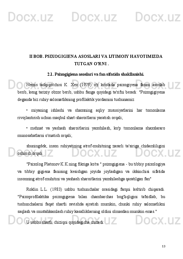 II BOB. PSIXOGIGIENA ASOSLARI VA IJTIMOIY HAYOTIMIZDA
TUTGAN O RNI .ʼ
2.1. Psixogigiena asoslari va fan sifatida shakllanishi.
Nemis   tadqiqotchisi   K.   Xex   (1979)   o'z   kitobida   psixogiyena   fanini   asoslab
berib, keng tarixiy obzor berib, ushbu fanga quyidagi ta'rifni beradi: "Psixogigiyena
deganda biz ruhiy salomatlikning profilaktik yordamini tushunamiz
•   miyaning   ishlashi   va   shaxsning   aqliy   xususiyatlarini   har   tomonlama
rivojlantirish uchun maqbul shart-sharoitlarni yaratish orqali;
•   mehnat   va   yashash   sharoitlarini   yaxshilash,   ko'p   tomonlama   shaxslararo
munosabatlarni o'rnatish orqali;
shuningdek,   inson   ruhiyatining   atrof-muhitning   zararli   ta'siriga   chidamliligini
oshirish orqali.
"Psixolog Platonov K.K.ning fikriga ko'ra " psixogigiena - bu tibbiy psixologiya
va   tibbiy   gigiena   fanining   kesishgan   joyida   joylashgan   va   ikkinchisi   sifatida
insonning atrof-muhitini va yashash sharoitlarini yaxshilashga qaratilgan fan"
Roklin   L.L.   (1983)   ushbu   tushunchalar   orasidagi   farqni   keltirib   chiqaradi.
"Psixoprofilaktika   psixogigiena   bilan   chambarchas   bog'liqligini   ta'kidlab,   bu
tushunchalarni   faqat   shartli   ravishda   ajratish   mumkin,   chunki   ruhiy   salomatlikni
saqlash va mustahkamlash ruhiy kasalliklarning oldini olmasdan mumkin emas."
U ushbu shartli chiziqni quyidagicha chizadi:
13 