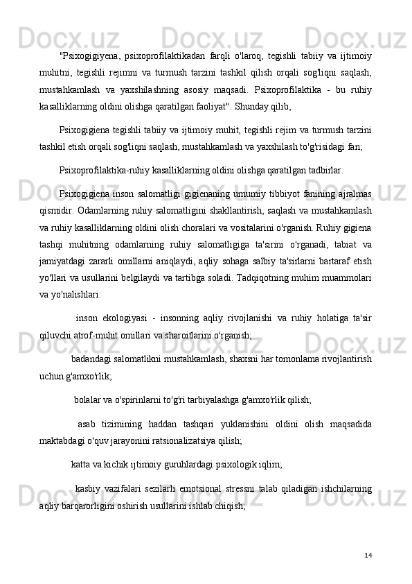 "Psixogigiyena,   psixoprofilaktikadan   farqli   o'laroq,   tegishli   tabiiy   va   ijtimoiy
muhitni,   tegishli   rejimni   va   turmush   tarzini   tashkil   qilish   orqali   sog'liqni   saqlash,
mustahkamlash   va   yaxshilashning   asosiy   maqsadi.   Psixoprofilaktika   -   bu   ruhiy
kasalliklarning oldini olishga qaratilgan faoliyat". Shunday qilib,
Psixogigiena tegishli  tabiiy va ijtimoiy muhit, tegishli rejim va turmush tarzini
tashkil etish orqali sog'liqni saqlash, mustahkamlash va yaxshilash to'g'risidagi fan;
Psixoprofilaktika-ruhiy kasalliklarning oldini olishga qaratilgan tadbirlar.
Psixogigiena   inson   salomatligi   gigienaning   umumiy   tibbiyot   fanining   ajralmas
qismidir. Odamlarning ruhiy salomatligini shakllantirish, saqlash va mustahkamlash
va ruhiy kasalliklarning oldini olish choralari va vositalarini o'rganish. Ruhiy gigiena
tashqi   muhitning   odamlarning   ruhiy   salomatligiga   ta'sirini   o'rganadi,   tabiat   va
jamiyatdagi   zararli   omillarni   aniqlaydi,   aqliy   sohaga   salbiy   ta'sirlarni   bartaraf   etish
yo'llari va usullarini belgilaydi va tartibga soladi. Tadqiqotning muhim muammolari
va yo'nalishlari:
⚫   inson   ekologiyasi   -   insonning   aqliy   rivojlanishi   va   ruhiy   holatiga   ta'sir
qiluvchi atrof-muhit omillari va sharoitlarini o'rganish;
⚫ badandagi salomatlikni mustahkamlash, shaxsni har tomonlama rivojlantirish
uchun g'amxo'rlik;
⚫  bolalar va o'spirinlarni to'g'ri tarbiyalashga g'amxo'rlik qilish;
⚫   asab   tizimining   haddan   tashqari   yuklanishini   oldini   olish   maqsadida
maktabdagi o'quv jarayonini ratsionalizatsiya qilish;
⚫ katta va kichik ijtimoiy guruhlardagi psixologik iqlim;
⚫   kasbiy   vazifalari   sezilarli   emotsional   stressni   talab   qiladigan   ishchilarning
aqliy barqarorligini oshirish usullarini ishlab chiqish;
14 