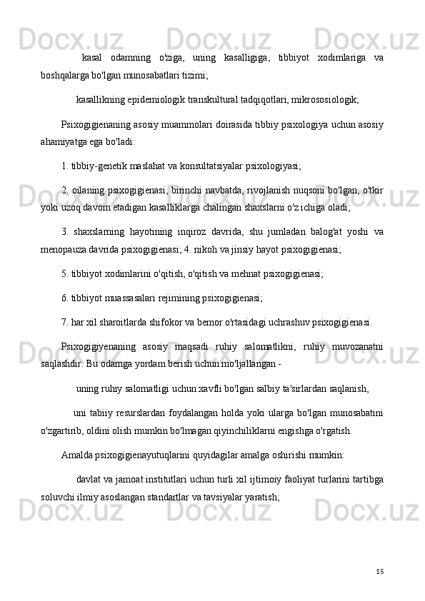 ⚫   kasal   odamning   o'ziga,   uning   kasalligiga,   tibbiyot   xodimlariga   va
boshqalarga bo'lgan munosabatlari tizimi;
⚫  kasallikning epidemiologik transkultural tadqiqotlari, mikrososiologik;
Psixogigienaning asosiy muammolari doirasida tibbiy psixologiya uchun asosiy
ahamiyatga ega bo'ladi:
1. tibbiy-genetik maslahat va konsultatsiyalar psixologiyasi;
2. oilaning psixogigienasi, birinchi navbatda, rivojlanish nuqsoni bo'lgan, o'tkir
yoki uzoq davom etadigan kasalliklarga chalingan shaxslarni o'z ichiga oladi;
3.   shaxslarning   hayotining   inqiroz   davrida,   shu   jumladan   balog'at   yoshi   va
menopauza davrida psixogigienasi; 4. nikoh va jinsiy hayot psixogigienasi;
5. tibbiyot xodimlarini o'qitish, o'qitish va mehnat psixogigienasi;
6. tibbiyot muassasalari rejimining psixogigienasi;
7. har xil sharoitlarda shifokor va bemor o'rtasidagi uchrashuv psixogigienasi.
Psixogigiyenaning   asosiy   maqsadi   ruhiy   salomatlikni,   ruhiy   muvozanatni
saqlashdir. Bu odamga yordam berish uchun mo'ljallangan -
⚫  uning ruhiy salomatligi uchun xavfli bo'lgan salbiy ta'sirlardan saqlanish,
⚫ uni   tabiiy  resurslardan   foydalangan   holda  yoki   ularga   bo'lgan  munosabatini
o'zgartirib, oldini olish mumkin bo'lmagan qiyinchiliklarni engishga o'rgatish.
Amalda psixogigienayutuqlarini quyidagilar amalga oshirishi mumkin:
⚫  davlat va jamoat institutlari uchun turli xil ijtimoiy faoliyat turlarini tartibga
soluvchi ilmiy asoslangan standartlar va tavsiyalar yaratish;
15