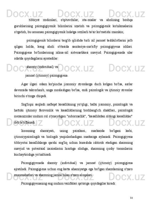 ⚫   tibbiyot   xodimlari,   o'qituvchilar,   ota-onalar   va   aholining   boshqa
guruhlarining   psixogigiyenik   bilimlarini   uzatish   va   psixogigienik   ko'nikmalarini
o'rgatish, bu umuman psixogigiyenik holatga sezilarli ta'sir ko'rsatishi mumkin;
⚫   psixogigienik   bilimlarni   targ'ib   qilishda   turli   xil   jamoat   tashkilotlarini   jalb
qilgan   holda,   keng   aholi   o'rtasida   sanitariya-ma'rifiy   psixogigiyena   ishlari.
Psixogigiena   bo'limlarining   xilma-xil   sistematikasi   mavjud.   Psixogigienada   ular
odatda quyidagilarni ajratadilar:
⚫  shaxsiy (individual) va
⚫ jamoat (ijtimoiy) psixogigiena.
Agar   ilgari   odam   ko'pincha   jismoniy   stresslarga   duch   kelgan   bo'lsa,   asrlar
davomida takrorlanib, unga moslashgan  bo'lsa, endi  psixologik  va ijtimoiy stresslar
birinchi o'ringa chiqadi.
Sog'liqni   saqlash   nafaqat   kasallikning   yo'qligi,   balki   jismoniy,   psixologik   va
hattoki   ijtimoiy   farovonlik   va   kasalliklarning   boshlang'ich   shakllari,   psixologik
mexanizmlar muhim rol o'ynaydigan "subormallik", "kasallikdan oldingi kasalliklar"
deb ta'riflanadi.
Insonning   shaxsiyati,   uning   psixikasi,   markazda   bo'lgani   kabi,
ijtimoiypsixologik   va   biologik   yaqinlashadigan   markazga   aylanadi.   Psixogigiyena
tibbiyotni   kasalliklarga   qarshi   sog'liq   uchun   kurashda   ishtirok   etadigan   shaxsning
mavjud   va   potentsial   zaxiralarini   hisobga   olishga,   shaxsning   ijodiy   tomonlarini
kuchaytirishga yo'naltiradi.
Psixogigiyenada   shaxsiy   (individual)   va   jamoat   (ijtimoiy)   psixogigiena
ajratiladi. Psixogigiena uchun eng katta ahamiyatga ega bo'lgan shaxslarning  o'zaro
munosabatlari va shaxsning jamoa bilan o'zaro aloqalari.
Psixogigiyenaning eng muhim vazifalari qatoriga quyidagilar kiradi: 
16 