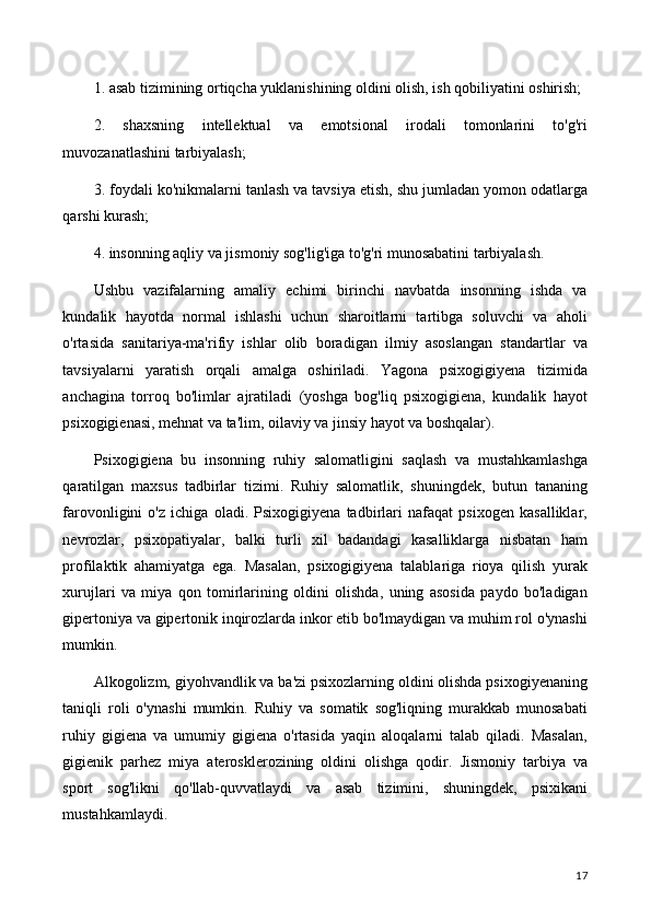 1. asab tizimining ortiqcha yuklanishining oldini olish, ish qobiliyatini oshirish;
2.   shaxsning   intellektual   va   emotsional   irodali   tomonlarini   to'g'ri
muvozanatlashini tarbiyalash;
3. foydali ko'nikmalarni tanlash va tavsiya etish, shu jumladan yomon odatlarga
qarshi kurash;
4. insonning aqliy va jismoniy sog'lig'iga to'g'ri munosabatini tarbiyalash.
Ushbu   vazifalarning   amaliy   echimi   birinchi   navbatda   insonning   ishda   va
kundalik   hayotda   normal   ishlashi   uchun   sharoitlarni   tartibga   soluvchi   va   aholi
o'rtasida   sanitariya-ma'rifiy   ishlar   olib   boradigan   ilmiy   asoslangan   standartlar   va
tavsiyalarni   yaratish   orqali   amalga   oshiriladi.   Yagona   psixogigiyena   tizimida
anchagina   torroq   bo'limlar   ajratiladi   (yoshga   bog'liq   psixogigiena,   kundalik   hayot
psixogigienasi, mehnat va ta'lim, oilaviy va jinsiy hayot va boshqalar).
Psixogigiena   bu   insonning   ruhiy   salomatligini   saqlash   va   mustahkamlashga
qaratilgan   maxsus   tadbirlar   tizimi.   Ruhiy   salomatlik,   shuningdek,   butun   tananing
farovonligini   o'z   ichiga   oladi.   Psixogigiyena   tadbirlari   nafaqat   psixogen   kasalliklar,
nevrozlar,   psixopatiyalar,   balki   turli   xil   badandagi   kasalliklarga   nisbatan   ham
profilaktik   ahamiyatga   ega.   Masalan,   psixogigiyena   talablariga   rioya   qilish   yurak
xurujlari   va   miya   qon   tomirlarining   oldini   olishda,   uning   asosida   paydo   bo'ladigan
gipertoniya va gipertonik inqirozlarda inkor etib bo'lmaydigan va muhim rol o'ynashi
mumkin.
Alkogolizm, giyohvandlik va ba'zi psixozlarning oldini olishda psixogiyenaning
taniqli   roli   o'ynashi   mumkin.   Ruhiy   va   somatik   sog'liqning   murakkab   munosabati
ruhiy   gigiena   va   umumiy   gigiena   o'rtasida   yaqin   aloqalarni   talab   qiladi.   Masalan,
gigienik   parhez   miya   aterosklerozining   oldini   olishga   qodir.   Jismoniy   tarbiya   va
sport   sog'likni   qo'llab-quvvatlaydi   va   asab   tizimini,   shuningdek,   psixikani
mustahkamlaydi.
17 