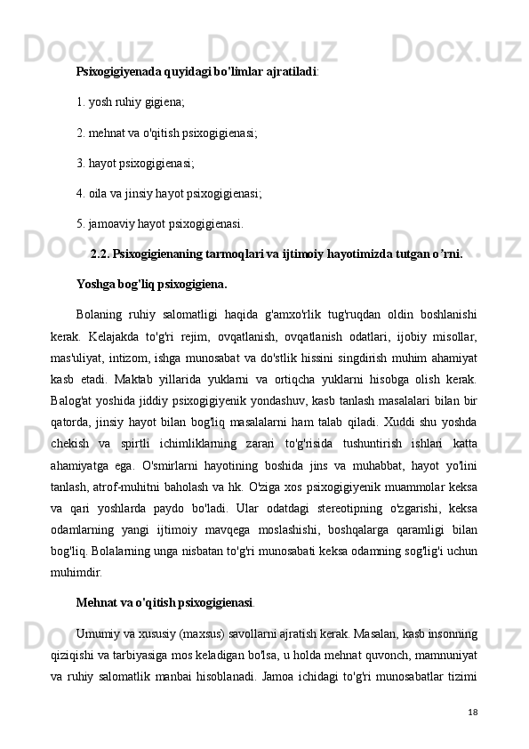 Psixogigiyenada quyidagi bo'limlar ajratiladi :
1. yosh ruhiy gigiena;
2. mehnat va o'qitish psixogigienasi;
3. hayot psixogigienasi;
4. oila va jinsiy hayot psixogigienasi;
5. jamoaviy hayot psixogigienasi.
2.2. Psixogigienaning tarmoqlari va ijtimoiy hayotimizda tutgan o rni.ʼ
Yoshga bog'liq psixogigiena.
Bolaning   ruhiy   salomatligi   haqida   g'amxo'rlik   tug'ruqdan   oldin   boshlanishi
kerak.   Kelajakda   to'g'ri   rejim,   ovqatlanish,   ovqatlanish   odatlari,   ijobiy   misollar,
mas'uliyat,   intizom,   ishga   munosabat   va   do'stlik   hissini   singdirish   muhim   ahamiyat
kasb   etadi.   Maktab   yillarida   yuklarni   va   ortiqcha   yuklarni   hisobga   olish   kerak.
Balog'at  yoshida jiddiy psixogigiyenik yondashuv,  kasb  tanlash masalalari  bilan bir
qatorda,   jinsiy   hayot   bilan   bog'liq   masalalarni   ham   talab   qiladi.   Xuddi   shu   yoshda
chekish   va   spirtli   ichimliklarning   zarari   to'g'risida   tushuntirish   ishlari   katta
ahamiyatga   ega.   O'smirlarni   hayotining   boshida   jins   va   muhabbat,   hayot   yo'lini
tanlash, atrof-muhitni  baholash va hk. O'ziga xos psixogigiyenik muammolar keksa
va   qari   yoshlarda   paydo   bo'ladi.   Ular   odatdagi   stereotipning   o'zgarishi,   keksa
odamlarning   yangi   ijtimoiy   mavqega   moslashishi,   boshqalarga   qaramligi   bilan
bog'liq. Bolalarning unga nisbatan to'g'ri munosabati keksa odamning sog'lig'i uchun
muhimdir.
Mehnat va o'qitish psixogigienasi .
Umumiy va xususiy (maxsus) savollarni ajratish kerak. Masalan, kasb insonning
qiziqishi va tarbiyasiga mos keladigan bo'lsa, u holda mehnat quvonch, mamnuniyat
va   ruhiy   salomatlik   manbai   hisoblanadi.   Jamoa   ichidagi   to'g'ri   munosabatlar   tizimi
18 