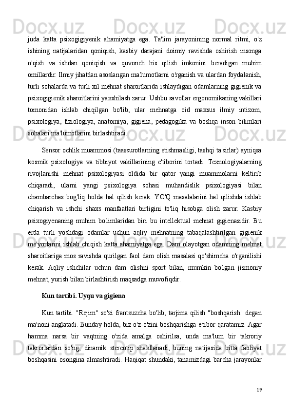 juda   katta   psixogigiyenik   ahamiyatga   ega.   Ta'lim   jarayonining   normal   ritmi,   o'z
ishining   natijalaridan   qoniqish,   kasbiy   darajani   doimiy   ravishda   oshirish   insonga
o'qish   va   ishdan   qoniqish   va   quvonch   his   qilish   imkonini   beradigan   muhim
omillardir. Ilmiy jihatdan asoslangan ma'lumotlarni o'rganish va ulardan foydalanish,
turli sohalarda va turli xil mehnat sharoitlarida ishlaydigan odamlarning gigienik va
psixogigienik sharoitlarini yaxshilash zarur. Ushbu savollar ergonomikaning vakillari
tomonidan   ishlab   chiqilgan   bo'lib,   ular   mehnatga   oid   maxsus   ilmiy   intizom,
psixologiya,   fiziologiya,   anatomiya,   gigiena,   pedagogika   va   boshqa   inson   bilimlari
sohalari ma'lumotlarini birlashtiradi.
Sensor ochlik muammosi (taassurotlarning etishmasligi, tashqi ta'sirlar) ayniqsa
kosmik   psixologiya   va   tibbiyot   vakillarining   e'tiborini   tortadi.   Texnologiyalarning
rivojlanishi   mehnat   psixologiyasi   oldida   bir   qator   yangi   muammolarni   keltirib
chiqaradi,   ularni   yangi   psixologiya   sohasi   muhandislik   psixologiyasi   bilan
chambarchas   bog'liq   holda   hal   qilish   kerak.   YO'Q   masalalarini   hal   qilishda   ishlab
chiqarish   va   ishchi   shaxs   manfaatlari   birligini   to'liq   hisobga   olish   zarur.   Kasbiy
psixogiyenaning   muhim   bo'limlaridan   biri   bu   intellektual   mehnat   gigienasidir.   Bu
erda   turli   yoshdagi   odamlar   uchun   aqliy   mehnatning   tabaqalashtirilgan   gigienik
me'yorlarini  ishlab  chiqish katta ahamiyatga  ega. Dam  olayotgan odamning mehnat
sharoitlariga   mos   ravishda   qurilgan   faol   dam   olish   masalasi   qo'shimcha   o'rganilishi
kerak.   Aqliy   ishchilar   uchun   dam   olishni   sport   bilan,   mumkin   bo'lgan   jismoniy
mehnat, yurish bilan birlashtirish maqsadga muvofiqdir.
Kun tartibi. Uyqu va gigiena
Kun tartibi. "Rejim"  so'zi  frantsuzcha  bo'lib, tarjima qilish  "boshqarish"  degan
ma'noni anglatadi. Bunday holda, biz o'z-o'zini boshqarishga e'tibor qaratamiz. Agar
hamma   narsa   bir   vaqtning   o'zida   amalga   oshirilsa,   unda   ma'lum   bir   takroriy
takrorlardan   so'ng,   dinamik   stereotip   shakllanadi,   buning   natijasida   bitta   faoliyat
boshqasini   osongina   almashtiradi.   Haqiqat   shundaki,   tanamizdagi   barcha   jarayonlar
19 