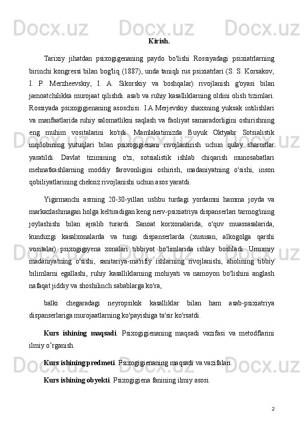 Kirish.
Tarixiy   jihatdan   psixogigenaning   paydo   bo'lishi   Rossiyadagi   psixiatrlarning
birinchi kongressi bilan bog'liq (1887), unda taniqli rus psixiatrlari (S. S. Korsakov,
I.   P.   Merzheevskiy,   I.   A.   Sikorskiy   va   boshqalar)   rivojlanish   g'oyasi   bilan
jamoatchilikka murojaat qilishdi. asab va ruhiy kasalliklarning oldini olish tizimlari.
Rossiyada   psixogigienaning   asoschisi.   I.A.Merjevskiy   shaxsning   yuksak   intilishlari
va manfaatlarida ruhiy salomatlikni saqlash va faoliyat samaradorligini oshirishning
eng   muhim   vositalarini   ko'rdi.   Mamlakatimizda   Buyuk   Oktyabr   Sotsialistik
inqilobining   yutuqlari   bilan   psixogigienani   rivojlantirish   uchun   qulay   sharoitlar
yaratildi.   Davlat   tizimining   o'zi,   sotsialistik   ishlab   chiqarish   munosabatlari
mehnatkashlarning   moddiy   farovonligini   oshirish,   madaniyatning   o'sishi,   inson
qobiliyatlarining cheksiz rivojlanishi uchun asos yaratdi.
Yigirmanchi   asrning   20-30-yillari   ushbu   turdagi   yordamni   hamma   joyda   va
markazlashmagan holga keltiradigan keng nerv-psixiatriya dispanserlari tarmog'ining
joylashishi   bilan   ajralib   turardi.   Sanoat   korxonalarida,   o'quv   muassasalarida,
kunduzgi   kasalxonalarda   va   tungi   dispanserlarda   (xususan,   alkogolga   qarshi
vositalar)   psixogigiyena   xonalari   tibbiyot   bo'limlarida   ishlay   boshladi.   Umumiy
madaniyatning   o'sishi,   sanitariya-ma'rifiy   ishlarning   rivojlanishi,   aholining   tibbiy
bilimlarni   egallashi,   ruhiy   kasalliklarning   mohiyati   va   namoyon   bo'lishini   anglash
nafaqat jiddiy va shoshilinch sabablarga ko'ra,
balki   chegaradagi   neyropsikik   kasalliklar   bilan   ham   asab-psixiatriya
dispanserlariga murojaatlarning ko'payishiga ta'sir ko'rsatdi.
Kurs   ishining   maqsadi .   Psixogigienaning   maqsadi   vazifasi   va   metodflarini
ilmiy o rganish.ʼ
Kurs ishining predmeti . Psixogigienaning maqsadi va vazifalari.
Kurs ishining obyekti . Psixogigiena fanining ilmiy asosi.
2 