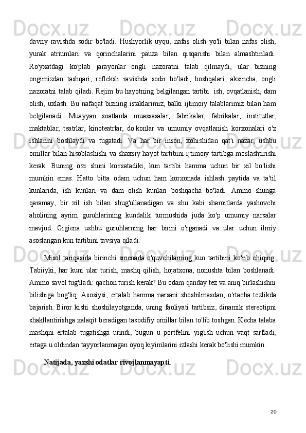 davriy   ravishda   sodir   bo'ladi.   Hushyorlik   uyqu,   nafas   olish   yo'li   bilan   nafas   olish,
yurak   atriumlari   va   qorinchalarini   pauza   bilan   qisqarishi   bilan   almashtiriladi.
Ro'yxatdagi   ko'plab   jarayonlar   ongli   nazoratni   talab   qilmaydi,   ular   bizning
ongimizdan   tashqari,   refleksli   ravishda   sodir   bo'ladi,   boshqalari,   aksincha,   ongli
nazoratni talab qiladi. Rejim bu hayotning belgilangan tartibi: ish, ovqatlanish, dam
olish, uxlash. Bu nafaqat  bizning istaklarimiz, balki  ijtimoiy talablarimiz bilan ham
belgilanadi.   Muayyan   soatlarda   muassasalar,   fabrikalar,   fabrikalar,   institutlar,
maktablar,   teatrlar,   kinoteatrlar,   do'konlar   va   umumiy   ovqatlanish   korxonalari   o'z
ishlarini   boshlaydi   va   tugatadi.   Va   har   bir   inson,   xohishidan   qat'i   nazar,   ushbu
omillar bilan hisoblashishi  va shaxsiy hayot tartibini ijtimoiy tartibga moslashtirishi
kerak.   Buning   o'zi   shuni   ko'rsatadiki,   kun   tartibi   hamma   uchun   bir   xil   bo'lishi
mumkin   emas.   Hatto   bitta   odam   uchun   ham   korxonada   ishlash   paytida   va   ta'til
kunlarida,   ish   kunlari   va   dam   olish   kunlari   boshqacha   bo'ladi.   Ammo   shunga
qaramay,   bir   xil   ish   bilan   shug'ullanadigan   va   shu   kabi   sharoitlarda   yashovchi
aholining   ayrim   guruhlarining   kundalik   turmushida   juda   ko'p   umumiy   narsalar
mavjud.   Gigiena   ushbu   guruhlarning   har   birini   o'rganadi   va   ular   uchun   ilmiy
asoslangan kun tartibini tavsiya qiladi.
Misol   tariqasida   birinchi   smenada   o'quvchilarning   kun   tartibini   ko'rib   chiqing.
Tabiiyki,   har   kuni   ular   turish,   mashq   qilish,   hojatxona,   nonushta   bilan   boshlanadi.
Ammo savol tug'iladi: qachon turish kerak? Bu odam qanday tez va aniq birlashishni
bilishiga   bog'liq.   Asosiysi,   ertalab   hamma   narsani   shoshilmasdan,   o'rtacha   tezlikda
bajarish.   Biror   kishi   shoshilayotganda,   uning   faoliyati   tartibsiz,   dinamik   stereotipni
shakllantirishga xalaqit beradigan tasodifiy omillar bilan to'lib toshgan. Kecha talaba
mashqni   ertalab   tugatishga   urindi,   bugun   u   portfelini   yig'ish   uchun   vaqt   sarfladi,
ertaga u oldindan tayyorlanmagan oyoq kiyimlarini izlashi kerak bo'lishi mumkin.
Natijada, yaxshi odatlar rivojlanmayapti .
20 