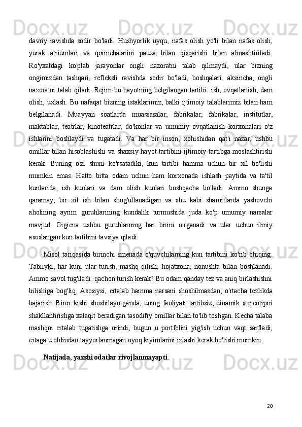 davriy   ravishda   sodir   bo'ladi.   Hushyorlik   uyqu,   nafas   olish   yo'li   bilan   nafas   olish,
yurak   atriumlari   va   qorinchalarini   pauza   bilan   qisqarishi   bilan   almashtiriladi.
Ro'yxatdagi   ko'plab   jarayonlar   ongli   nazoratni   talab   qilmaydi,   ular   bizning
ongimizdan   tashqari,   refleksli   ravishda   sodir   bo'ladi,   boshqalari,   aksincha,   ongli
nazoratni talab qiladi. Rejim bu hayotning belgilangan tartibi: ish, ovqatlanish, dam
olish, uxlash. Bu nafaqat  bizning istaklarimiz, balki  ijtimoiy talablarimiz bilan ham
belgilanadi.   Muayyan   soatlarda   muassasalar,   fabrikalar,   fabrikalar,   institutlar,
maktablar,   teatrlar,   kinoteatrlar,   do'konlar   va   umumiy   ovqatlanish   korxonalari   o'z
ishlarini   boshlaydi   va   tugatadi.   Va   har   bir   inson,   xohishidan   qat'i   nazar,   ushbu
omillar bilan hisoblashishi  va shaxsiy hayot tartibini ijtimoiy tartibga moslashtirishi
kerak.   Buning   o'zi   shuni   ko'rsatadiki,   kun   tartibi   hamma   uchun   bir   xil   bo'lishi
mumkin   emas.   Hatto   bitta   odam   uchun   ham   korxonada   ishlash   paytida   va   ta'til
kunlarida,   ish   kunlari   va   dam   olish   kunlari   boshqacha   bo'ladi.   Ammo   shunga
qaramay,   bir   xil   ish   bilan   shug'ullanadigan   va   shu   kabi   sharoitlarda   yashovchi
aholining   ayrim   guruhlarining   kundalik   turmushida   juda   ko'p   umumiy   narsalar
mavjud.   Gigiena   ushbu   guruhlarning   har   birini   o'rganadi   va   ular   uchun   ilmiy
asoslangan kun tartibini tavsiya qiladi.
Misol   tariqasida   birinchi   smenada   o'quvchilarning   kun   tartibini   ko'rib   chiqing.
Tabiiyki,   har   kuni   ular   turish,   mashq   qilish,   hojatxona,   nonushta   bilan   boshlanadi.
Ammo savol tug'iladi: qachon turish kerak? Bu odam qanday tez va aniq birlashishni
bilishiga   bog'liq.   Asosiysi,   ertalab   hamma   narsani   shoshilmasdan,   o'rtacha   tezlikda
bajarish.   Biror   kishi   shoshilayotganda,   uning   faoliyati   tartibsiz,   dinamik   stereotipni
shakllantirishga xalaqit beradigan tasodifiy omillar bilan to'lib toshgan. Kecha talaba
mashqni   ertalab   tugatishga   urindi,   bugun   u   portfelini   yig'ish   uchun   vaqt   sarfladi,
ertaga u oldindan tayyorlanmagan oyoq kiyimlarini izlashi kerak bo'lishi mumkin.
Natijada, yaxshi odatlar rivojlanmayapti .
20
