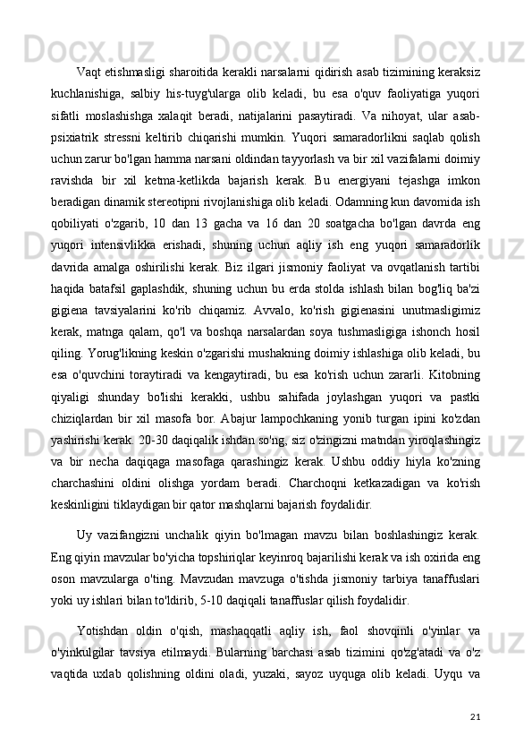 Vaqt etishmasligi sharoitida kerakli narsalarni qidirish asab tizimining keraksiz
kuchlanishiga,   salbiy   his-tuyg'ularga   olib   keladi,   bu   esa   o'quv   faoliyatiga   yuqori
sifatli   moslashishga   xalaqit   beradi,   natijalarini   pasaytiradi.   Va   nihoyat,   ular   asab-
psixiatrik   stressni   keltirib   chiqarishi   mumkin.   Yuqori   samaradorlikni   saqlab   qolish
uchun zarur bo'lgan hamma narsani oldindan tayyorlash va bir xil vazifalarni doimiy
ravishda   bir   xil   ketma-ketlikda   bajarish   kerak.   Bu   energiyani   tejashga   imkon
beradigan dinamik stereotipni rivojlanishiga olib keladi. Odamning kun davomida ish
qobiliyati   o'zgarib,   10   dan   13   gacha   va   16   dan   20   soatgacha   bo'lgan   davrda   eng
yuqori   intensivlikka   erishadi,   shuning   uchun   aqliy   ish   eng   yuqori   samaradorlik
davrida   amalga   oshirilishi   kerak.   Biz   ilgari   jismoniy   faoliyat   va   ovqatlanish   tartibi
haqida   batafsil   gaplashdik,   shuning   uchun   bu   erda   stolda   ishlash   bilan   bog'liq   ba'zi
gigiena   tavsiyalarini   ko'rib   chiqamiz.   Avvalo,   ko'rish   gigienasini   unutmasligimiz
kerak,   matnga   qalam,   qo'l   va   boshqa   narsalardan   soya   tushmasligiga   ishonch   hosil
qiling. Yorug'likning keskin o'zgarishi mushakning doimiy ishlashiga olib keladi, bu
esa   o'quvchini   toraytiradi   va   kengaytiradi,   bu   esa   ko'rish   uchun   zararli.   Kitobning
qiyaligi   shunday   bo'lishi   kerakki,   ushbu   sahifada   joylashgan   yuqori   va   pastki
chiziqlardan   bir   xil   masofa   bor.   Abajur   lampochkaning   yonib   turgan   ipini   ko'zdan
yashirishi kerak. 20-30 daqiqalik ishdan so'ng, siz o'zingizni matndan yiroqlashingiz
va   bir   necha   daqiqaga   masofaga   qarashingiz   kerak.   Ushbu   oddiy   hiyla   ko'zning
charchashini   oldini   olishga   yordam   beradi.   Charchoqni   ketkazadigan   va   ko'rish
keskinligini tiklaydigan bir qator mashqlarni bajarish foydalidir.
Uy   vazifangizni   unchalik   qiyin   bo'lmagan   mavzu   bilan   boshlashingiz   kerak.
Eng qiyin mavzular bo'yicha topshiriqlar keyinroq bajarilishi kerak va ish oxirida eng
oson   mavzularga   o'ting.   Mavzudan   mavzuga   o'tishda   jismoniy   tarbiya   tanaffuslari
yoki uy ishlari bilan to'ldirib, 5-10 daqiqali tanaffuslar qilish foydalidir.
Yotishdan   oldin   o'qish,   mashaqqatli   aqliy   ish,   faol   shovqinli   o'yinlar   va
o'yinkulgilar   tavsiya   etilmaydi.   Bularning   barchasi   asab   tizimini   qo'zg'atadi   va   o'z
vaqtida   uxlab   qolishning   oldini   oladi,   yuzaki,   sayoz   uyquga   olib   keladi.   Uyqu   va
21 