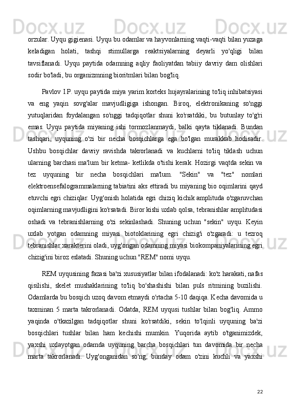 orzular. Uyqu gigienasi. Uyqu bu odamlar va hayvonlarning vaqti-vaqti bilan yuzaga
keladigan   holati,   tashqi   stimullarga   reaktsiyalarning   deyarli   yo'qligi   bilan
tavsiflanadi.   Uyqu   paytida   odamning   aqliy   faoliyatdan   tabiiy   davriy   dam   olishlari
sodir bo'ladi, bu organizmning bioritmlari bilan bog'liq.
Pavlov I.P. uyqu paytida miya yarim korteks hujayralarining to'liq inhibatsiyasi
va   eng   yaqin   sovg'alar   mavjudligiga   ishongan.   Biroq,   elektronikaning   so'nggi
yutuqlaridan   foydalangan   so'nggi   tadqiqotlar   shuni   ko'rsatdiki,   bu   butunlay   to'g'ri
emas.   Uyqu   paytida   miyaning   ishi   tormozlanmaydi,   balki   qayta   tiklanadi.   Bundan
tashqari,   uyquning   o'zi   bir   necha   bosqichlarga   ega   bo'lgan   murakkab   hodisadir.
Ushbu   bosqichlar   davriy   ravishda   takrorlanadi   va   kuchlarni   to'liq   tiklash   uchun
ularning  barchasi   ma'lum   bir   ketma-   ketlikda o'tishi  kerak.  Hozirgi   vaqtda  sekin  va
tez   uyquning   bir   necha   bosqichlari   ma'lum.   "Sekin"   va   "tez"   nomlari
elektroensefalogrammalarning tabiatini aks ettiradi bu miyaning bio oqimlarini qayd
etuvchi egri chiziqlar. Uyg'onish holatida egri chiziq kichik amplituda o'zgaruvchan
oqimlarning mavjudligini ko'rsatadi. Biror kishi uxlab qolsa, tebranishlar amplitudasi
oshadi   va   tebranishlarning   o'zi   sekinlashadi.   Shuning   uchun   "sekin"   uyqu.   Keyin
uxlab   yotgan   odamning   miyasi   biotoklarining   egri   chizig'i   o'zgaradi:   u   tezroq
tebranishlar xarakterini oladi, uyg'ongan odamning miyasi biokompaniyalarining egri
chizig'ini biroz eslatadi. Shuning uchun "REM" nomi uyqu.
REM uyqusining fazasi ba'zi xususiyatlar bilan ifodalanadi: ko'z harakati, nafas
qisilishi,   skelet   mushaklarining   to'liq   bo'shashishi   bilan   puls   ritmining   buzilishi.
Odamlarda bu bosqich uzoq davom etmaydi o'rtacha 5-10 daqiqa. Kecha davomida u
taxminan   5   marta   takrorlanadi.   Odatda,   REM   uyqusi   tushlar   bilan   bog'liq.   Ammo
yaqinda   o'tkazilgan   tadqiqotlar   shuni   ko'rsatdiki,   sekin   to'lqinli   uyquning   ba'zi
bosqichlari   tushlar   bilan   ham   kechishi   mumkin.   Yuqorida   aytib   o'tganimizdek,
yaxshi   uxlayotgan   odamda   uyquning   barcha   bosqichlari   tun   davomida   bir   necha
marta   takrorlanadi.   Uyg'onganidan   so'ng,   bunday   odam   o'zini   kuchli   va   yaxshi
22 