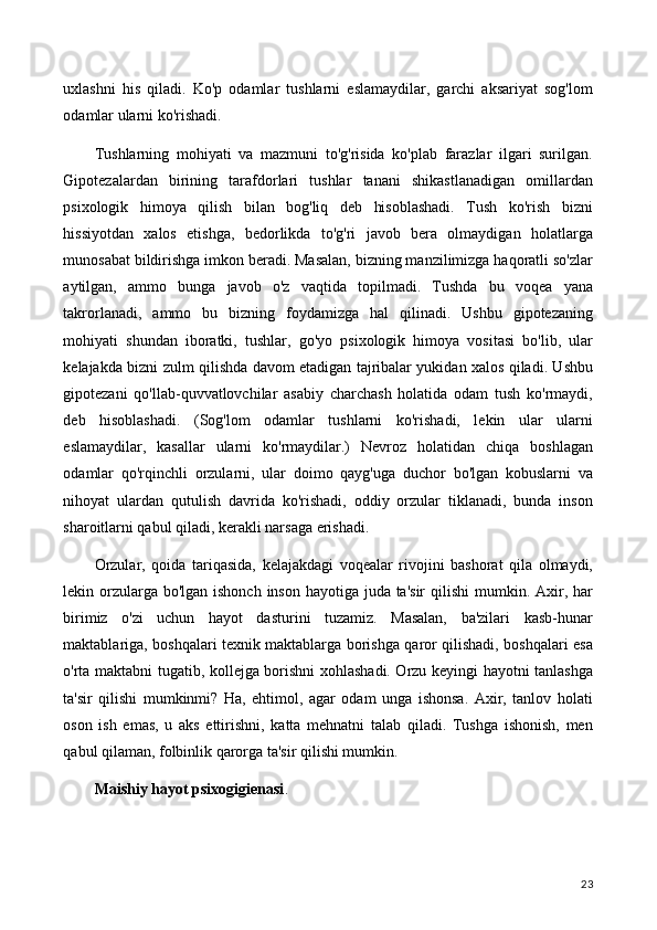 uxlashni   his   qiladi.   Ko'p   odamlar   tushlarni   eslamaydilar,   garchi   aksariyat   sog'lom
odamlar ularni ko'rishadi.
Tushlarning   mohiyati   va   mazmuni   to'g'risida   ko'plab   farazlar   ilgari   surilgan.
Gipotezalardan   birining   tarafdorlari   tushlar   tanani   shikastlanadigan   omillardan
psixologik   himoya   qilish   bilan   bog'liq   deb   hisoblashadi.   Tush   ko'rish   bizni
hissiyotdan   xalos   etishga,   bedorlikda   to'g'ri   javob   bera   olmaydigan   holatlarga
munosabat bildirishga imkon beradi. Masalan, bizning manzilimizga haqoratli so'zlar
aytilgan,   ammo   bunga   javob   o'z   vaqtida   topilmadi.   Tushda   bu   voqea   yana
takrorlanadi,   ammo   bu   bizning   foydamizga   hal   qilinadi.   Ushbu   gipotezaning
mohiyati   shundan   iboratki,   tushlar,   go'yo   psixologik   himoya   vositasi   bo'lib,   ular
kelajakda bizni zulm qilishda davom etadigan tajribalar yukidan xalos qiladi. Ushbu
gipotezani   qo'llab-quvvatlovchilar   asabiy   charchash   holatida   odam   tush   ko'rmaydi,
deb   hisoblashadi.   (Sog'lom   odamlar   tushlarni   ko'rishadi,   lekin   ular   ularni
eslamaydilar,   kasallar   ularni   ko'rmaydilar.)   Nevroz   holatidan   chiqa   boshlagan
odamlar   qo'rqinchli   orzularni,   ular   doimo   qayg'uga   duchor   bo'lgan   kobuslarni   va
nihoyat   ulardan   qutulish   davrida   ko'rishadi,   oddiy   orzular   tiklanadi,   bunda   inson
sharoitlarni qabul qiladi, kerakli narsaga erishadi.
Orzular,   qoida   tariqasida,   kelajakdagi   voqealar   rivojini   bashorat   qila   olmaydi,
lekin orzularga bo'lgan ishonch inson hayotiga juda ta'sir  qilishi  mumkin. Axir, har
birimiz   o'zi   uchun   hayot   dasturini   tuzamiz.   Masalan,   ba'zilari   kasb-hunar
maktablariga, boshqalari texnik maktablarga borishga qaror qilishadi, boshqalari esa
o'rta maktabni tugatib, kollejga borishni xohlashadi. Orzu keyingi hayotni tanlashga
ta'sir   qilishi   mumkinmi?   Ha,   ehtimol,   agar   odam   unga   ishonsa.   Axir,   tanlov   holati
oson   ish   emas,   u   aks   ettirishni,   katta   mehnatni   talab   qiladi.   Tushga   ishonish,   men
qabul qilaman, folbinlik qarorga ta'sir qilishi mumkin.
Maishiy hayot psixogigienasi .
23 