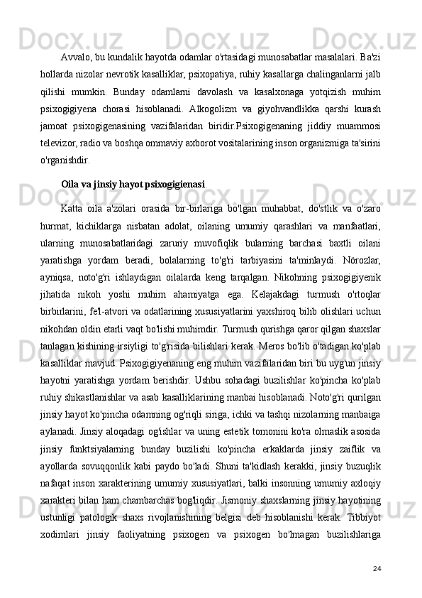 Avvalo, bu kundalik hayotda odamlar o'rtasidagi munosabatlar masalalari. Ba'zi
hollarda nizolar nevrotik kasalliklar, psixopatiya, ruhiy kasallarga chalinganlarni jalb
qilishi   mumkin.   Bunday   odamlarni   davolash   va   kasalxonaga   yotqizish   muhim
psixogigiyena   chorasi   hisoblanadi.   Alkogolizm   va   giyohvandlikka   qarshi   kurash
jamoat   psixogigenasining   vazifalaridan   biridir.Psixogigenaning   jiddiy   muammosi
televizor, radio va boshqa ommaviy axborot vositalarining inson organizmiga ta'sirini
o'rganishdir.
Oila va jinsiy hayot psixogigienasi .
Katta   oila   a'zolari   orasida   bir-birlariga   bo'lgan   muhabbat,   do'stlik   va   o'zaro
hurmat,   kichiklarga   nisbatan   adolat,   oilaning   umumiy   qarashlari   va   manfaatlari,
ularning   munosabatlaridagi   zaruriy   muvofiqlik   bularning   barchasi   baxtli   oilani
yaratishga   yordam   beradi,   bolalarning   to'g'ri   tarbiyasini   ta'minlaydi.   Nörozlar,
ayniqsa,   noto'g'ri   ishlaydigan   oilalarda   keng   tarqalgan.   Nikohning   psixogigiyenik
jihatida   nikoh   yoshi   muhim   ahamiyatga   ega.   Kelajakdagi   turmush   o'rtoqlar
birbirlarini, fe'l-atvori va odatlarining xususiyatlarini yaxshiroq bilib olishlari uchun
nikohdan oldin etarli vaqt bo'lishi muhimdir. Turmush qurishga qaror qilgan shaxslar
tanlagan kishining irsiyligi to'g'risida bilishlari kerak. Meros bo'lib o'tadigan ko'plab
kasalliklar mavjud. Psixogigiyenaning eng muhim vazifalaridan biri bu uyg'un jinsiy
hayotni   yaratishga   yordam   berishdir.   Ushbu   sohadagi   buzilishlar   ko'pincha   ko'plab
ruhiy shikastlanishlar va asab kasalliklarining manbai hisoblanadi. Noto'g'ri qurilgan
jinsiy hayot ko'pincha odamning og'riqli siriga, ichki va tashqi nizolarning manbaiga
aylanadi. Jinsiy aloqadagi og'ishlar va uning estetik tomonini ko'ra olmaslik asosida
jinsiy   funktsiyalarning   bunday   buzilishi   ko'pincha   erkaklarda   jinsiy   zaiflik   va
ayollarda   sovuqqonlik   kabi   paydo   bo'ladi.   Shuni   ta'kidlash   kerakki,   jinsiy   buzuqlik
nafaqat   inson   xarakterining  umumiy  xususiyatlari,   balki   insonning   umumiy  axloqiy
xarakteri bilan ham chambarchas bog'liqdir. Jismoniy shaxslarning jinsiy hayotining
ustunligi   patologik   shaxs   rivojlanishining   belgisi   deb   hisoblanishi   kerak.   Tibbiyot
xodimlari   jinsiy   faoliyatning   psixogen   va   psixogen   bo'lmagan   buzilishlariga
24