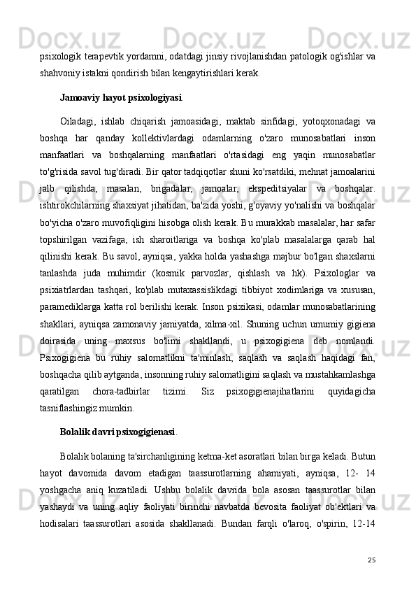 psixologik terapevtik yordamni, odatdagi jinsiy rivojlanishdan patologik og'ishlar va
shahvoniy istakni qondirish bilan kengaytirishlari kerak.
Jamoaviy hayot psixologiyasi .
Oiladagi,   ishlab   chiqarish   jamoasidagi,   maktab   sinfidagi,   yotoqxonadagi   va
boshqa   har   qanday   kollektivlardagi   odamlarning   o'zaro   munosabatlari   inson
manfaatlari   va   boshqalarning   manfaatlari   o'rtasidagi   eng   yaqin   munosabatlar
to'g'risida savol tug'diradi. Bir qator tadqiqotlar shuni ko'rsatdiki, mehnat jamoalarini
jalb   qilishda,   masalan,   brigadalar,   jamoalar,   ekspeditsiyalar   va   boshqalar.
ishtirokchilarning shaxsiyat jihatidan, ba'zida yoshi, g'oyaviy yo'nalishi va boshqalar
bo'yicha o'zaro muvofiqligini hisobga olish kerak. Bu murakkab masalalar, har safar
topshirilgan   vazifaga,   ish   sharoitlariga   va   boshqa   ko'plab   masalalarga   qarab   hal
qilinishi kerak. Bu savol, ayniqsa, yakka holda yashashga majbur bo'lgan shaxslarni
tanlashda   juda   muhimdir   (kosmik   parvozlar,   qishlash   va   hk).   Psixologlar   va
psixiatrlardan   tashqari,   ko'plab   mutaxassislikdagi   tibbiyot   xodimlariga   va   xususan,
paramediklarga katta rol berilishi kerak. Inson psixikasi, odamlar munosabatlarining
shakllari,   ayniqsa   zamonaviy   jamiyatda,   xilma-xil.   Shuning   uchun   umumiy   gigiena
doirasida   uning   maxsus   bo'limi   shakllandi,   u   psixogigiena   deb   nomlandi.
Psixogigiena   bu   ruhiy   salomatlikni   ta'minlash,   saqlash   va   saqlash   haqidagi   fan,
boshqacha qilib aytganda, insonning ruhiy salomatligini saqlash va mustahkamlashga
qaratilgan   chora-tadbirlar   tizimi.   Siz   psixogigienajihatlarini   quyidagicha
tasniflashingiz mumkin.
Bolalik davri psixogigienasi .
Bolalik bolaning ta'sirchanligining ketma-ket asoratlari bilan birga keladi. Butun
hayot   davomida   davom   etadigan   taassurotlarning   ahamiyati,   ayniqsa,   12-   14
yoshgacha   aniq   kuzatiladi.   Ushbu   bolalik   davrida   bola   asosan   taassurotlar   bilan
yashaydi   va   uning   aqliy   faoliyati   birinchi   navbatda   bevosita   faoliyat   ob'ektlari   va
hodisalari   taassurotlari   asosida   shakllanadi.   Bundan   farqli   o'laroq,   o'spirin,   12-14
25 