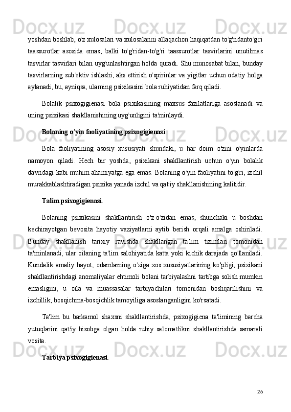 yoshdan boshlab, o'z xulosalari va xulosalarini allaqachon haqiqatdan to'g'ridanto'g'ri
taassurotlar   asosida   emas,   balki   to'g'ridan-to'g'ri   taassurotlar   tasvirlarini   unutilmas
tasvirlar tasvirlari bilan uyg'unlashtirgan holda quradi. Shu munosabat bilan, bunday
tasvirlarning sub'ektiv ishlashi, aks ettirish o'spirinlar va yigitlar uchun odatiy holga
aylanadi, bu, ayniqsa, ularning psixikasini bola ruhiyatidan farq qiladi.
Bolalik   psixogigienasi   bola   psixikasining   maxsus   fazilatlariga   asoslanadi   va
uning psixikasi shakllanishining uyg'unligini ta'minlaydi.
Bolaning o'yin faoliyatining psixogigienasi .
Bola   faoliyatining   asosiy   xususiyati   shundaki,   u   har   doim   o'zini   o'yinlarda
namoyon   qiladi.   Hech   bir   yoshda,   psixikani   shakllantirish   uchun   o'yin   bolalik
davridagi kabi muhim ahamiyatga ega emas. Bolaning o'yin faoliyatini to'g'ri, izchil
murakkablashtiradigan psixika yanada izchil va qat'iy shakllanishining kalitidir.
Talim psixogigienasi .
Bolaning   psixikasini   shakllantirish   o'z-o'zidan   emas,   shunchaki   u   boshdan
kechirayotgan   bevosita   hayotiy   vaziyatlarni   aytib   berish   orqali   amalga   oshiriladi.
Bunday   shakllanish   tarixiy   ravishda   shakllangan   ta'lim   tizimlari   tomonidan
ta'minlanadi, ular oilaning ta'lim salohiyatida katta yoki kichik darajada qo'llaniladi.
Kundalik amaliy hayot, odamlarning o'ziga xos xususiyatlarining ko'pligi, psixikani
shakllantirishdagi anomaliyalar ehtimoli bolani tarbiyalashni tartibga solish mumkin
emasligini,   u   oila   va   muassasalar   tarbiyachilari   tomonidan   boshqarilishini   va
izchillik, bosqichma-bosqichlik tamoyiliga asoslanganligini ko'rsatadi.
Ta'lim   bu   barkamol   shaxsni   shakllantirishda,   psixogigiena   ta'limining   barcha
yutuqlarini   qat'iy   hisobga   olgan   holda   ruhiy   salomatlikni   shakllantirishda   samarali
vosita.
Tarbiya psixogigienasi .
26 