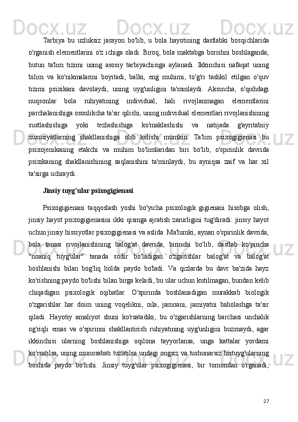 Tarbiya   bu   uzluksiz   jarayon   bo'lib,   u   bola   hayotining   dastlabki   bosqichlarida
o'rganish elementlarini o'z ichiga oladi. Biroq, bola maktabga borishni boshlaganda,
butun   ta'lim   tizimi   uning   asosiy   tarbiyachisiga   aylanadi.   Ikkinchisi   nafaqat   uning
bilim   va   ko'nikmalarini   boyitadi,   balki,   eng   muhimi,   to'g'ri   tashkil   etilgan   o'quv
tizimi   psixikani   davolaydi,   uning   uyg'unligini   ta'minlaydi.   Aksincha,   o'qishdagi
nuqsonlar   bola   ruhiyatining   individual,   hali   rivojlanmagan   elementlarini
parchalanishiga osonlikcha ta'sir qilishi, uning individual elementlari rivojlanishining
sustlashishiga   yoki   tezlashishiga   ko'maklashishi   va   natijada   g'ayritabiiy
xususiyatlarning   shakllanishiga   olib   kelishi   mumkin.   Ta'lim   psixogigienasi   bu
psixojenikaning   etakchi   va   muhim   bo'limlaridan   biri   bo'lib,   o'spirinlik   davrida
psixikaning   shakllanishining   saqlanishini   ta'minlaydi,   bu   ayniqsa   zaif   va   har   xil
ta'sirga uchraydi.
Jinsiy tuyg'ular psixogigienasi .
Psixogigienani   taqqoslash   yoshi   bo'yicha   psixologik   gigienani   hisobga   olish,
jinsiy  hayot  psixogigienasini  ikki   qismga  ajratish   zarurligini   tug'diradi:  jinsiy   hayot
uchun jinsiy hissiyotlar psixogigienasi va aslida. Ma'lumki, aynan o'spirinlik davrida,
bola   tanasi   rivojlanishining   balog'at   davrida,   birinchi   bo'lib,   dastlab   ko'pincha
"noaniq   tuyg'ular"   tanada   sodir   bo'ladigan   o'zgarishlar   balog'at   va   balog'at
boshlanishi   bilan   bog'liq   holda   paydo   bo'ladi.   Va   qizlarda   bu   davr   ba'zida   hayz
ko'rishning paydo bo'lishi bilan birga keladi, bu ular uchun kutilmagan, bundan kelib
chiqadigan   psixologik   oqibatlar.   O'spirinda   boshlanadigan   murakkab   biologik
o'zgarishlar   har   doim   uning   voqelikni,   oila,   jamoani,   jamiyatni   baholashga   ta'sir
qiladi.   Hayotiy   amaliyot   shuni   ko'rsatadiki,   bu   o'zgarishlarning   barchasi   unchalik
og'riqli   emas   va   o'spirinni   shakllantirish   ruhiyatining   uyg'unligini   buzmaydi,   agar
ikkinchisi   ularning   boshlanishiga   oqilona   tayyorlansa,   unga   kattalar   yordami
ko'rsatilsa, uning munosabati tuzatilsa undagi ongsiz va tushunarsiz histuyg'ularning
boshida   paydo   bo'lishi.   Jinsiy   tuyg'ular   psixogigienasi,   bir   tomondan   o'rganadi,
27 