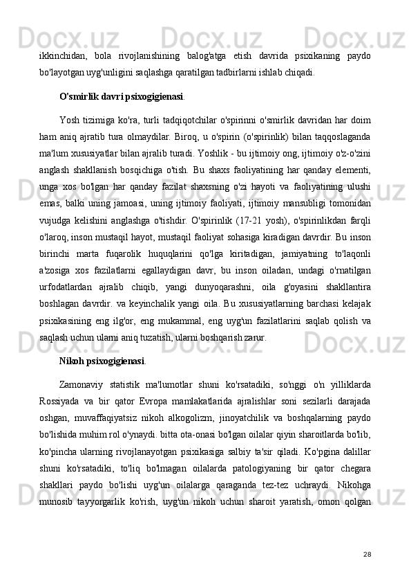 ikkinchidan,   bola   rivojlanishining   balog'atga   etish   davrida   psixikaning   paydo
bo'layotgan uyg'unligini saqlashga qaratilgan tadbirlarni ishlab chiqadi.
O'smirlik davri psixogigienasi .
Yosh   tizimiga   ko'ra,   turli   tadqiqotchilar   o'spirinni   o'smirlik   davridan   har   doim
ham   aniq   ajratib   tura   olmaydilar.   Biroq,   u   o'spirin   (o'spirinlik)   bilan   taqqoslaganda
ma'lum xususiyatlar bilan ajralib turadi. Yoshlik - bu ijtimoiy ong, ijtimoiy o'z-o'zini
anglash   shakllanish   bosqichiga   o'tish.   Bu   shaxs   faoliyatining   har   qanday   elementi,
unga   xos   bo'lgan   har   qanday   fazilat   shaxsning   o'zi   hayoti   va   faoliyatining   ulushi
emas,   balki   uning   jamoasi,   uning   ijtimoiy   faoliyati,   ijtimoiy   mansubligi   tomonidan
vujudga   kelishini   anglashga   o'tishdir.   O'spirinlik   (17-21   yosh),   o'spirinlikdan   farqli
o'laroq, inson mustaqil hayot, mustaqil faoliyat sohasiga kiradigan davrdir. Bu inson
birinchi   marta   fuqarolik   huquqlarini   qo'lga   kiritadigan,   jamiyatning   to'laqonli
a'zosiga   xos   fazilatlarni   egallaydigan   davr,   bu   inson   oiladan,   undagi   o'rnatilgan
urfodatlardan   ajralib   chiqib,   yangi   dunyoqarashni,   oila   g'oyasini   shakllantira
boshlagan   davrdir.   va   keyinchalik   yangi   oila.   Bu   xususiyatlarning   barchasi   kelajak
psixikasining   eng   ilg'or,   eng   mukammal,   eng   uyg'un   fazilatlarini   saqlab   qolish   va
saqlash uchun ularni aniq tuzatish, ularni boshqarish zarur.
Nikoh psixogigienasi .
Zamonaviy   statistik   ma'lumotlar   shuni   ko'rsatadiki,   so'nggi   o'n   yilliklarda
Rossiyada   va   bir   qator   Evropa   mamlakatlarida   ajralishlar   soni   sezilarli   darajada
oshgan,   muvaffaqiyatsiz   nikoh   alkogolizm,   jinoyatchilik   va   boshqalarning   paydo
bo'lishida muhim rol o'ynaydi. bitta ota-onasi bo'lgan oilalar qiyin sharoitlarda bo'lib,
ko'pincha   ularning   rivojlanayotgan   psixikasiga   salbiy   ta'sir   qiladi.   Ko'pgina   dalillar
shuni   ko'rsatadiki,   to'liq   bo'lmagan   oilalarda   patologiyaning   bir   qator   chegara
shakllari   paydo   bo'lishi   uyg'un   oilalarga   qaraganda   tez-tez   uchraydi.   Nikohga
munosib   tayyorgarlik   ko'rish,   uyg'un   nikoh   uchun   sharoit   yaratish,   omon   qolgan
28 