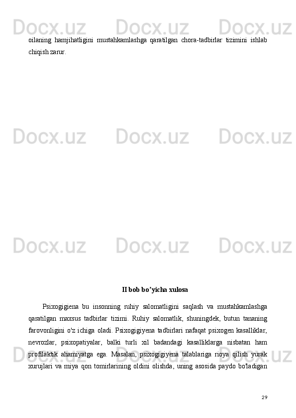 oilaning   hamjihatligini   mustahkamlashga   qaratilgan   chora-tadbirlar   tizimini   ishlab
chiqish zarur.
II bob bo yicha xulosaʼ
Psixogigiena   bu   insonning   ruhiy   salomatligini   saqlash   va   mustahkamlashga
qaratilgan   maxsus   tadbirlar   tizimi.   Ruhiy   salomatlik,   shuningdek,   butun   tananing
farovonligini   o'z   ichiga   oladi.   Psixogigiyena   tadbirlari   nafaqat   psixogen   kasalliklar,
nevrozlar,   psixopatiyalar,   balki   turli   xil   badandagi   kasalliklarga   nisbatan   ham
profilaktik   ahamiyatga   ega.   Masalan,   psixogigiyena   talablariga   rioya   qilish   yurak
xurujlari   va   miya   qon   tomirlarining   oldini   olishda,   uning   asosida   paydo   bo'ladigan
29 