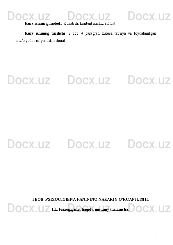 Kurs ishining metodi . Kuzatish, kantent analiz, suhbat.
Kurs   ishining   tuzilishi .   2   bob,   4   paragraf,   xulosa   tavsiya   va   foydalanilgan
adabiyotlar ro yhatidan iborat.ʼ
I BOB. PSIXOGIGIENA FANINING NAZARIY O RGANILISHI.	
ʼ
1.1. Psixogigiena haqida umumiy tushuncha.
3 