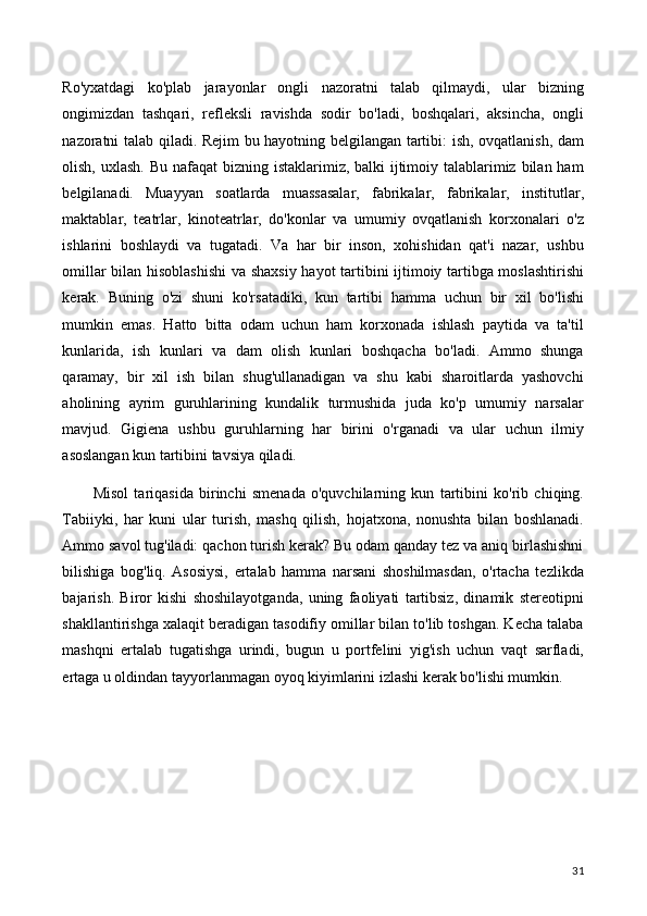 Ro'yxatdagi   ko'plab   jarayonlar   ongli   nazoratni   talab   qilmaydi,   ular   bizning
ongimizdan   tashqari,   refleksli   ravishda   sodir   bo'ladi,   boshqalari,   aksincha,   ongli
nazoratni talab qiladi. Rejim bu hayotning belgilangan tartibi: ish, ovqatlanish, dam
olish, uxlash. Bu nafaqat  bizning istaklarimiz, balki  ijtimoiy talablarimiz bilan ham
belgilanadi.   Muayyan   soatlarda   muassasalar,   fabrikalar,   fabrikalar,   institutlar,
maktablar,   teatrlar,   kinoteatrlar,   do'konlar   va   umumiy   ovqatlanish   korxonalari   o'z
ishlarini   boshlaydi   va   tugatadi.   Va   har   bir   inson,   xohishidan   qat'i   nazar,   ushbu
omillar bilan hisoblashishi  va shaxsiy hayot tartibini ijtimoiy tartibga moslashtirishi
kerak.   Buning   o'zi   shuni   ko'rsatadiki,   kun   tartibi   hamma   uchun   bir   xil   bo'lishi
mumkin   emas.   Hatto   bitta   odam   uchun   ham   korxonada   ishlash   paytida   va   ta'til
kunlarida,   ish   kunlari   va   dam   olish   kunlari   boshqacha   bo'ladi.   Ammo   shunga
qaramay,   bir   xil   ish   bilan   shug'ullanadigan   va   shu   kabi   sharoitlarda   yashovchi
aholining   ayrim   guruhlarining   kundalik   turmushida   juda   ko'p   umumiy   narsalar
mavjud.   Gigiena   ushbu   guruhlarning   har   birini   o'rganadi   va   ular   uchun   ilmiy
asoslangan kun tartibini tavsiya qiladi.
Misol   tariqasida   birinchi   smenada   o'quvchilarning   kun   tartibini   ko'rib   chiqing.
Tabiiyki,   har   kuni   ular   turish,   mashq   qilish,   hojatxona,   nonushta   bilan   boshlanadi.
Ammo savol tug'iladi: qachon turish kerak? Bu odam qanday tez va aniq birlashishni
bilishiga   bog'liq.   Asosiysi,   ertalab   hamma   narsani   shoshilmasdan,   o'rtacha   tezlikda
bajarish.   Biror   kishi   shoshilayotganda,   uning   faoliyati   tartibsiz,   dinamik   stereotipni
shakllantirishga xalaqit beradigan tasodifiy omillar bilan to'lib toshgan. Kecha talaba
mashqni   ertalab   tugatishga   urindi,   bugun   u   portfelini   yig'ish   uchun   vaqt   sarfladi,
ertaga u oldindan tayyorlanmagan oyoq kiyimlarini izlashi kerak bo'lishi mumkin.
31