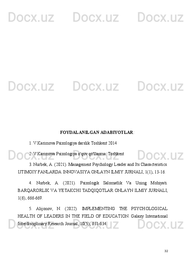 FOYDALANILGAN ADABIYOTLAR :
1. V.Karimova Psixologiya darslik Toshkent 2014
2. V.Karimova Psixologiya o'quv qo'llanma. Toshkent
3. Nurbek, A. (2021). Management Psychology Leader and Its Characteristics.
IJTIMOIY FANLARDA INNOVASIYA ONLAYN ILMIY JURNALI, 1(1), 13-16.
4.   Nurbek,   A.   (2021).   Psixologik   Salomatlik   Va   Uning   Mohiyati.
BARQARORLIK VA YETAKCHI TADQIQOTLAR ONLAYN ILMIY JURNALI,
1(6), 666-669.
5.   Alijonov,   N.   (2022).   IMPLEMENTING   THE   PSYCHOLOGICAL
HEALTH   OF   LEADERS   IN   THE   FIELD   OF   EDUCATION.   Galaxy   International
Interdisciplinary Research Journal, 10(5), 631-634.
32