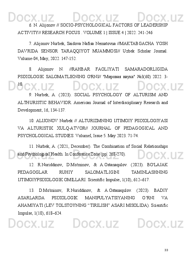 6. N. Alijonov // SOCIO-PSYCHOLOGICAL FACTORS OF LEADERSHIP
ACTIVITY// RESEARCH FOCUS . VOLUME 1 | ISSUE 4 | 2022. 241-246
7.   Alijonov   Nurbek,   Saidova   Nafisa   Nematovna   //MAKTABGACHA   YOSH
DAVRIDA   SENSOR   TARAQQIYOT   MUAMMOSI//   Uzbek   Scholar   Journal.
Volume-04, May, 2022. 147-152.
8.   Alijonov   N.   //RAHBAR   FAOLIYATI   SAMARADORLIGIDA
PSIXOLOGIK   SALOMATLIKNING   O'RNI//   "Мировая   наука"   №3(60)   2022.   3-
10.
9.   Nurbek,   A.   (2023).   SOCIAL   PSYCHOLOGY   OF   ALTURISM   AND
ALTHURISTIC   BEHAVIOR.   American   Journal   of   Interdisciplinary   Research   and
Development, 16, 134-137.
10.   ALIJONOV   Nurbek   //   ALTURIZMNING   IJTIMOIY   PSIXOLOGIYASI
VA   ALTURISTIK   XULQ-ATVOR//   JOURNAL   OF   PEDAGOGICAL   AND
PSYCHOLOGICAL STUDIES. VolumeI, Issue 5. May 2023. 71-74.
11.   Nurbek,   A.   (2021,   December).   The   Combination   of   Social   Relationships
and Psychological Health. In Conference Zone (pp. 268-270).
12.   R.Nuriddinov,   D.Mo'minov,   &   A.Ostanaqulov.   (2023).   BO'LAJAK
PEDAGOGLAR   RUHIY   SALOMATLIGINI   TAMINLASHNING
IJTIMOIYPSIXOLOGIK OMILLARI. Scientific Impulse, 1(10), 612–617.
13.   D.Mo'minov,   R.Nuriddinov,   &   A.Ostanaqulov.   (2023).   BADIY
ASARLARDA   PSIXOLOGIK   MANIPULYATSIYANING   O RNI   VAʻ
AHAMIYATI (LEV TOLSTOYNING “TIRILISH” ASARI MISOLIDA). Scientific
Impulse, 1(10), 618–624.
33 