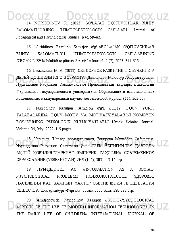 14.   NURIDDINOV,   R.   (2023).   BO'LAJAK   O'QITUVCHILAR   RUHIY
SALOMATLIGINING   IJTIMOIY-PSIXOLOGIK   OMILLARI.   Journal   of
Pedagogical and Psychological Studies, 1(4), 59–62.
15.   Nuriddinov   Rasuljon   Samitjon   o'g'li//BO'LAJAK   O'QITUVCHILAR
RUHIY   SALOMATLIGI   IJTIMOIY-PSIXOLOGIK   OMILLARINING
O'RGANILISHI// Multidisciplinary Scientific Journal.  2 (7), 2023. 311-315.
16. Джалолова, М. А. (2022). СЕНСОРНОЕ РАЗВИТИЕ И ОБУЧЕНИЕ У
ДЕТЕЙ   ДОШКОЛЬНОГО   ВОЗРАСТА:   Джалолова   Мохинур   Абдусатторовна,
Нуриддинов   Расулжон   Самиджонович   Преподаватели   кафедры   психологии
Ферганского   государственного   университета.   Образование   и   инновационные
исследования международный научно-методический журнал, (11), 363-369.
17.   Nuriddinov   Rasuljon   Samidjon   o ' g ' li   // OLIY   O ' QUV   YURTI
TALABALARIDA   O ' QUV   MOTIV   VA   MOTIVATSIYALARINI   NOMOYON
BO ' LISHINING   PSIXOLOGIK   XUSUSIYATLARI //   Uzbek   Scholar   Journal .
Volume -06,  July , 2022. 1-5  pages .
18.   Усмонов   Шерзод   Ахмаджонович,   Закирова   Мухаббат   Сабировна,
Нуриддинов   Расулжон   Самитжон   ўғли   //ИЛК   ЎСПИРИНЛИК   ДАВРИДА
АҚЛИЙ   ҚОБИЛИЯТЛАРНИНГ   ЭМПИРИК   ТАҲЛИЛИ//   СОВРЕМЕННОЕ
ОБРАЗОВАНИЕ (УЗБЕКИСТАН). № 9 (106), 2021. 12-16 стр.
19.   НУРИДДИНОВ   Р.С.   // INFORMATION   AS   A   SOCIAL -
PSYCHOLOGICAL   PROBLEM //   ПСИХОЛОГИЧЕСКОЕ   ЗДОРОВЬЕ
НАСЕЛЕНИЯ   КАК   ВАЖНЫЙ   ФАКТОР   ОБЕСПЕЧЕНИЯ   ПРОЦВЕТАНИЯ
ОБЩЕСТВА.  Екатеринбург-Фергана, 20 мая 2020 года. 380-382 стр.
20.   Samitjonovich,   Nuriddinov   Rasuljon   //SOCIO-PSYCHOLOGICAL
ASPECTS   OF   THE   USE   OF   MODERN   INFORMATION   TECHNOLOGIES   IN
THE   DAILY   LIFE   OF   CHILDREN//   INTERNATIONAL   JOURNAL   OF
34 