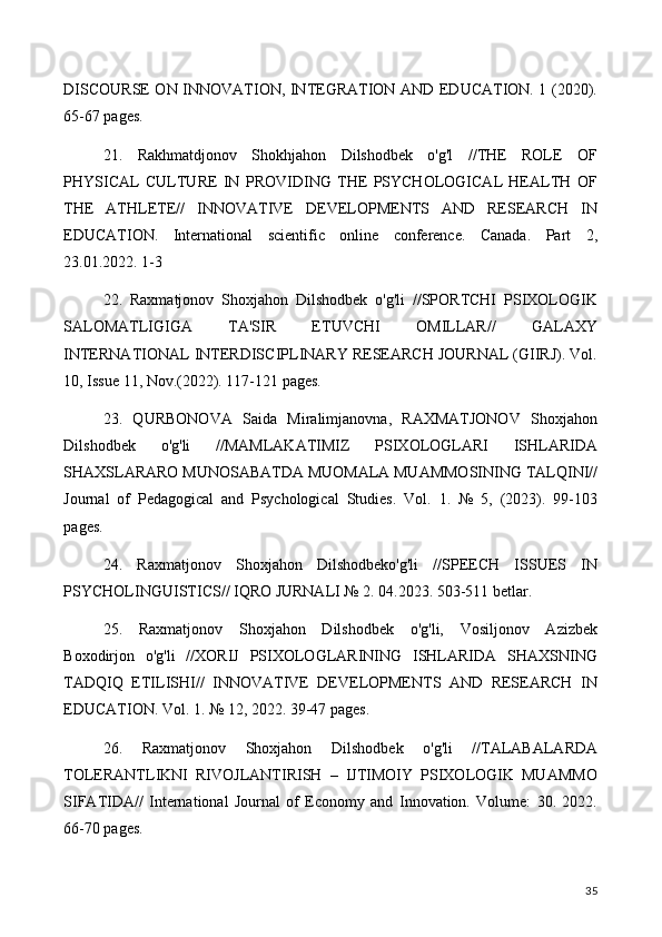 DISCOURSE ON INNOVATION, INTEGRATION AND EDUCATION. 1 (2020).
65-67 pages.
21.   Rakhmatdjonov   Shokhjahon   Dilshodbek   o'g'l   //THE   ROLE   OF
PHYSICAL   CULTURE   IN   PROVIDING   THE   PSYCHOLOGICAL   HEALTH   OF
THE   ATHLETE//   INNOVATIVE   DEVELOPMENTS   AND   RESEARCH   IN
EDUCATION.   International   scientific   online   conference.   Canada.   Part   2,
23.01.2022. 1-3
22.   Raxmatjonov   Shoxjahon   Dilshodbek   o'g'li   //SPORTCHI   PSIXOLOGIK
SALOMATLIGIGA   TA'SIR   ETUVCHI   OMILLAR//   GALAXY
INTERNATIONAL INTERDISCIPLINARY RESEARCH JOURNAL (GIIRJ). Vol.
10, Issue 11, Nov.(2022). 117-121 pages.
23.   QURBONOVA   Saida   Miralimjanovna,   RAXMATJONOV   Shoxjahon
Dilshodbek   o'g'li   //MAMLAKATIMIZ   PSIXOLOGLARI   ISHLARIDA
SHAXSLARARO MUNOSABATDA MUOMALA MUAMMOSINING TALQINI//
Journal   of   Pedagogical   and   Psychological   Studies.   Vol.   1.   №   5,   (2023).   99-103
pages.
24.   Raxmatjonov   Shoxjahon   Dilshodbeko'g'li   //SPEECH   ISSUES   IN
PSYCHOLINGUISTICS// IQRO JURNALI № 2. 04.2023. 503-511 betlar.
25.   Raxmatjonov   Shoxjahon   Dilshodbek   o'g'li,   Vosiljonov   Azizbek
Boxodirjon   o'g'li   //XORIJ   PSIXOLOGLARINING   ISHLARIDA   SHAXSNING
TADQIQ   ETILISHI//   INNOVATIVE   DEVELOPMENTS   AND   RESEARCH   IN
EDUCATION. Vol. 1. № 12, 2022. 39-47 pages.
26.   Raxmatjonov   Shoxjahon   Dilshodbek   o'g'li   //TALABALARDA
TOLERANTLIKNI   RIVOJLANTIRISH   –   IJTIMOIY   PSIXOLOGIK   MUAMMO
SIFATIDA//   International   Journal   of   Economy   and   Innovation.   Volume:   30.   2022.
66-70 pages.
35 