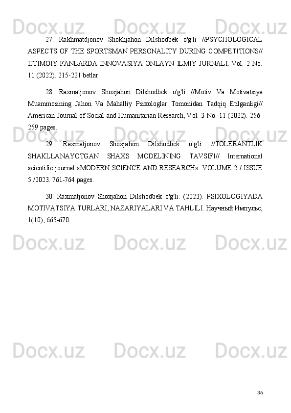 27.   Rakhmatdjonov   Shokhjahon   Dilshodbek   o'g'li   //PSYCHOLOGICAL
ASPECTS   OF   THE   SPORTSMAN   PERSONALITY   DURING   COMPETITIONS//
IJTIMOIY   FANLARDA   INNOVASIYA   ONLAYN   ILMIY   JURNALI.   Vol.   2   No.
11 (2022). 215-221 betlar.
28.   Raxmatjonov   Shoxjahon   Dilshodbek   o'g'li   //Motiv   Va   Motivatsiya
Muammosining   Jahon   Va   Mahalliy   Psixologlar   Tomonidan   Tadqiq   Etilganligi//
American Journal of Social and Humanitarian Research, Vol. 3 No. 11 (2022). 256-
259 pages.
29.   Raxmatjonov   Shoxjahon   Dilshodbek   o'g'li   //TOLERANTLIK
SHAKLLANAYOTGAN   SHAXS   MODELINING   TAVSIFI//   International
scientific journal «MODERN SCIENCE АND RESEARCH». VOLUME 2 / ISSUE
5 /2023. 761-764 pages.
30.   Raxmatjonov   Shoxjahon   Dilshodbek   o'g'li.   (2023).   PSIXOLOGIYADA
MOTIVATSIYA TURLARI, NAZARIYALARI VA TAHLILI. Научный Импульс,
1(10), 665-670.
36 