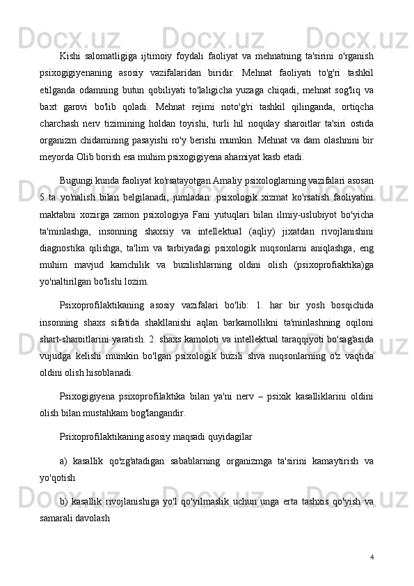 Kishi   salomatligiga   ijtimoiy   foydali   faoliyat   va   mehnatning   ta'sirini   o'rganish
psixogigiyenaning   asosiy   vazifalaridan   biridir.   Mehnat   faoliyati   to'g'ri   tashkil
etilganda   odamning   butun   qobiliyati   to'laligicha   yuzaga   chiqadi,   mehnat   sog'liq   va
baxt   garovi   bo'lib   qoladi.   Mehnat   rejimi   noto'g'ri   tashkil   qilinganda,   ortiqcha
charchash   nerv   tizimining   holdan   toyishi,   turli   hil   noqulay   sharoitlar   ta'siri   ostida
organizm  chidamining pasayishi  ro'y berishi  mumkin. Mehnat  va dam  olashnini  bir
meyorda Olib borish esa muhim psixogigiyena ahamiyat kasb etadi.
Bugungi kunda faoliyat ko'rsatayotgan Amaliy psixologlarning vazifalari asosan
5   ta   yo'nalish   bilan   belgilanadi,   jumladan:   psixologik   xizmat   ko'rsatish   faoliyatini
maktabni   xozirga   zamon   psixologiya   Fani   yutuqlari   bilan   ilmiy-uslubiyot   bo'yicha
ta'minlashga,   insonning   shaxsiy   va   intellektual   (aqliy)   jixatdan   rivojlanishini
diagnostika   qilishga,   ta'lim   va   tarbiyadagi   psixologik   nuqsonlarni   aniqlashga,   eng
muhim   mavjud   kamchilik   va   buzilishlarning   oldini   olish   (psixoprofiaktika)ga
yo'naltirilgan bo'lishi lozim.
Psixoprofilaktikaning   asosiy   vazifalari   bo'lib:   1.   har   bir   yosh   bosqichida
insonning   shaxs   sifatida   shakllanishi   aqlan   barkamollikni   ta'minlashning   oqiloni
shart-sharoitlarini yaratish. 2. shaxs kamoloti va intellektual  taraqqiyoti bo'sag'asida
vujudga   kelishi   mumkin   bo'lgan   psixologik   buzili   shva   nuqsonlarning   o'z   vaqtida
oldini olish hisoblanadi.
Psixogigiyena   psixoprofilaktika   bilan   ya'ni   nerv   –   psixik   kasalliklarini   oldini
olish bilan mustahkam bog'langandir.
Psixoprofilaktikaning asosiy maqsadi quyidagilar
a)   kasallik   qo'zg'atadigan   sabablarning   organizmga   ta'sirini   kamaytirish   va
yo'qotish
b)   kasallik   rivojlanishiga   yo'l   qo'yilmaslik   uchun   unga   erta   tashxis   qo'yish   va
samarali davolash
4 