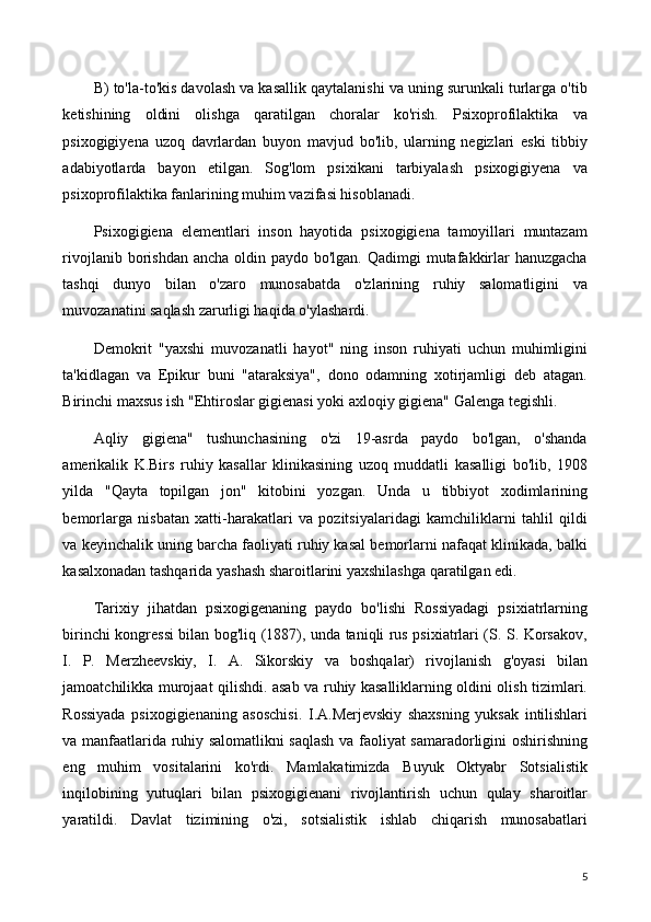 B) to'la-to'kis davolash va kasallik qaytalanishi va uning surunkali turlarga o'tib
ketishining   oldini   olishga   qaratilgan   choralar   ko'rish.   Psixoprofilaktika   va
psixogigiyena   uzoq   davrlardan   buyon   mavjud   bo'lib,   ularning   negizlari   eski   tibbiy
adabiyotlarda   bayon   etilgan.   Sog'lom   psixikani   tarbiyalash   psixogigiyena   va
psixoprofilaktika fanlarining muhim vazifasi hisoblanadi.
Psixogigiena   elementlari   inson   hayotida   psixogigiena   tamoyillari   muntazam
rivojlanib borishdan ancha  oldin paydo bo'lgan. Qadimgi  mutafakkirlar  hanuzgacha
tashqi   dunyo   bilan   o'zaro   munosabatda   o'zlarining   ruhiy   salomatligini   va
muvozanatini saqlash zarurligi haqida o'ylashardi.
Demokrit   "yaxshi   muvozanatli   hayot"   ning   inson   ruhiyati   uchun   muhimligini
ta'kidlagan   va   Epikur   buni   "ataraksiya",   dono   odamning   xotirjamligi   deb   atagan.
Birinchi maxsus ish "Ehtiroslar gigienasi yoki axloqiy gigiena" Galenga tegishli.
Aqliy   gigiena"   tushunchasining   o'zi   19-asrda   paydo   bo'lgan,   o'shanda
amerikalik   K.Birs   ruhiy   kasallar   klinikasining   uzoq   muddatli   kasalligi   bo'lib,   1908
yilda   "Qayta   topilgan   jon"   kitobini   yozgan.   Unda   u   tibbiyot   xodimlarining
bemorlarga   nisbatan   xatti-harakatlari   va   pozitsiyalaridagi   kamchiliklarni   tahlil   qildi
va keyinchalik uning barcha faoliyati ruhiy kasal bemorlarni nafaqat klinikada, balki
kasalxonadan tashqarida yashash sharoitlarini yaxshilashga qaratilgan edi.
Tarixiy   jihatdan   psixogigenaning   paydo   bo'lishi   Rossiyadagi   psixiatrlarning
birinchi kongressi bilan bog'liq (1887), unda taniqli rus psixiatrlari (S. S. Korsakov,
I.   P.   Merzheevskiy,   I.   A.   Sikorskiy   va   boshqalar)   rivojlanish   g'oyasi   bilan
jamoatchilikka murojaat qilishdi. asab va ruhiy kasalliklarning oldini olish tizimlari.
Rossiyada   psixogigienaning   asoschisi.   I.A.Merjevskiy   shaxsning   yuksak   intilishlari
va manfaatlarida ruhiy salomatlikni saqlash va faoliyat samaradorligini oshirishning
eng   muhim   vositalarini   ko'rdi.   Mamlakatimizda   Buyuk   Oktyabr   Sotsialistik
inqilobining   yutuqlari   bilan   psixogigienani   rivojlantirish   uchun   qulay   sharoitlar
yaratildi.   Davlat   tizimining   o'zi,   sotsialistik   ishlab   chiqarish   munosabatlari
5 