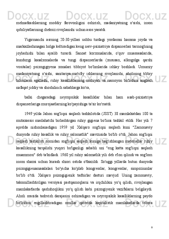 mehnatkashlarning   moddiy   farovonligini   oshirish,   madaniyatning   o'sishi,   inson
qobiliyatlarining cheksiz rivojlanishi uchun asos yaratdi.
Yigirmanchi   asrning   20-30-yillari   ushbu   turdagi   yordamni   hamma   joyda   va
markazlashmagan holga keltiradigan keng nerv-psixiatriya dispanserlari tarmog'ining
joylashishi   bilan   ajralib   turardi.   Sanoat   korxonalarida,   o'quv   muassasalarida,
kunduzgi   kasalxonalarda   va   tungi   dispanserlarda   (xususan,   alkogolga   qarshi
vositalar)   psixogigiyena   xonalari   tibbiyot   bo'limlarida   ishlay   boshladi.   Umumiy
madaniyatning   o'sishi,   sanitariya-ma'rifiy   ishlarning   rivojlanishi,   aholining   tibbiy
bilimlarni   egallashi,   ruhiy   kasalliklarning   mohiyati   va   namoyon   bo'lishini   anglash
nafaqat jiddiy va shoshilinch sabablarga ko'ra,
balki   chegaradagi   neyropsikik   kasalliklar   bilan   ham   asab-psixiatriya
dispanserlariga murojaatlarning ko'payishiga ta'sir ko'rsatdi.
1949 yilda  Jahon  sog'liqni   saqlash   tashkilotida  (JSST)   38 mamlakatdan  100  ta
mutaxassis   maslahatchi   birlashtirgan   ruhiy   gigiena   bo'limi   tashkil   etildi.   Har   yili   7
aprelda   nishonlanadigan   1959   yil   Xalqaro   sog'liqni   saqlash   kuni   "Zamonaviy
dunyoda   ruhiy   kasallik   va   ruhiy   salomatlik"   mavzusida   bo'lib   o'tdi.   Jahon   sog'liqni
saqlash   tashkiloti   nomidan   sog'liqni   saqlash   kuniga   bag'ishlangan   materiallar   ruhiy
kasallikning   tarqalishi   yuqori   bo'lganligi   sababli   uni   "eng   katta   sog'liqni   saqlash
muammosi" deb ta'kidladi. 1960 yil ruhiy salomatlik yili deb e'lon qilindi va sog'lom
inson   shaxsi   uchun   kurash   shiori   ostida   o'tkazildi.   So'nggi   yillarda   butun   dunyoda
psixogigienamasalalari   bo'yicha   ko'plab   kongresslar,   kongresslar,   simpoziumlar
bo'lib   o'tdi.   Xalqaro   psixogigienik   tadbirlar   dasturi   mavjud.   Uning   zamonaviy,
takomillashtirilgan   versiyasi   pastqamoqlarni   va   irqchilikni   yo'q   qilish,   rivojlangan
mamlakatlarda   qashshoqlikni   yo'q   qilish   kabi   psixogiyenik   vazifalarni   belgilaydi.
Aholi   orasida   tashvish   darajasini   oshiradigan   va   neyropsikik   kasalliklarning   paydo
bo'lishini   engillashtiradigan   omillar   qatorida   kapitalistik   mamlakatlarda   tobora
6